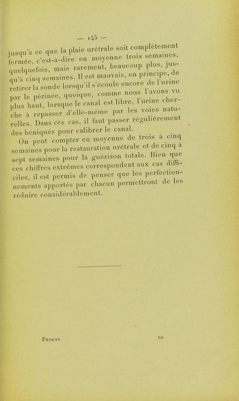 — 1^5 — iasqu à ce que la plaie urétrale soit complètement .Tée, c'est-à-dire en moyenne tro.s sema, e nuelquefois, mais rarement, beaucoup P^^' 'à cinq semaines. H est mauvais, en pnnc.pe, de rtirerla^ondelorsquMls'écouleencorede ur^^ «ar le périnée, quoique, comme nous l avons vu ph.s l.aut, lorsqie le canal est libre, l'urme cher- che à repasser d'elle-même par les voies natu- relles. Dans ces cas, il faut passer réguhèrement des béniqués pour calibrer le canal. On peut compter en moyenne de trois a cinq semaines pour la restauration urétrale et de cinq a sept semaines pour la guérison totale. Bien que ces chiflres extrêmes correspondent aux cas diUi- ciles, il est permis de penser que les perfection- nements apportés par chacun permettront de les réduire considérablement. Proust. lO