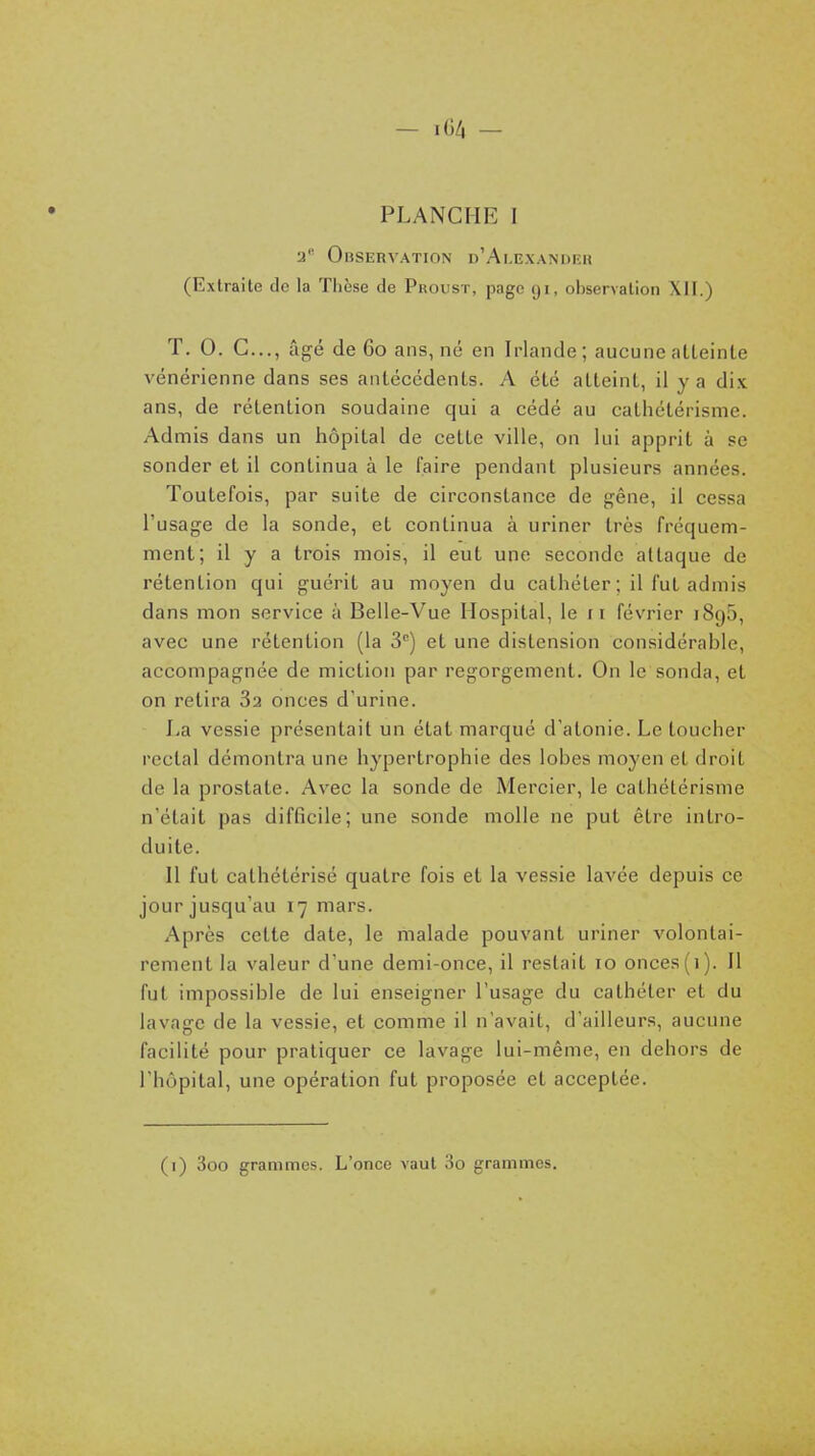 — iGZi — PLANCHE I •y Observation d'Ai.exandhh (Extraite de la Thèse de Proust, page 91, observation XII.) T. 0. C..., âgé de 60 ans, nd en Irlande; aucuneatleinle vénérienne dans ses antéccdenls. A élé alteinl, il y a dix ans, de rétention soudaine qui a cédé au cathélérisme. Admis dans un hôpital de cette ville, on lui apprit à se sonder et il continua à le faire pendant plusieurs années. Toutefois, par suite de circonstance de gêne, il cessa l'usage de la sonde, et continua à uriner très fréquem- ment; il y a trois mois, il eut une seconde attaque de rétention qui guérit au moyen du cathéter ; il fut admis dans mon service à Belle-Vue Ilospital, le 11 février 1895, avec une rétention (la 3'') et une distension considérable, accompagnée de miction par regorgement. On le sonda, et on retira Sa onces d'urine. La vessie présentait un état marqué d'atonie. Le toucher rectal démontra une hypertrophie des lobes moyen et droit de la prostate. Avec la sonde de Mercier, le cathétérisme n'était pas difficile; une sonde molle ne put être intro- duite. Il fut cathétérisé quatre fois et la vessie lavée depuis ce jour jusqu'au 17 mars. Après cette date, le malade pouvant uriner volontai- rement la valeur d'une demi-once, il restait 10 onces (i). Il fut impossible de lui enseigner l'usage du cathéter et du lavage de la vessie, et comme il n'avait, d'ailleurs, aucune facilité pour pratiquer ce lavage lui-même, en dehors de l'hôpital, une opération fut proposée et acceptée. (i) 3oo grammes. L'once vaut 3o grammes.