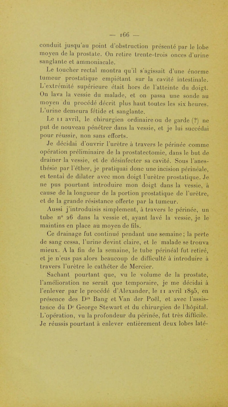 conduit jusqu'au point d'obstruction présenté par le lobe moyen de la prostate. On retire trente-trois onces d'urine san<îlante et ammoniacale. Le toucher rectal montra qu'il s'agissait d'une énorme tumeur prostatique empiétant sur la cavité intestinale. L'extrémité supérieure était hors de l'atteinte du doigt. On lava la vessie du malade, et on passa une sonde au moyen du procédé décrit plus haut toutes les six heures. L'urine demeura fétide et sanglante. Le II avril, le chirurgien ordinaire ou de garde (?) ne put de nouveau pénétrer dans la vessie, et je lui succédai pour réussir, non sans efforts. Je décidai d'ouvrir l'urètre à travers le périnée comme opération préliminaire de la prostatectomie, dans le but de drainer la vessie, et de désinfecter sa cavité. Sous l'anes- thésie par l'éther, je pratiquai donc une incision périnéale, et tentai de dilater avec mon doigt l'urètre prostatique. Je ne pus pourtant introduire mon doigt dans la vessie, à cause de la longueur de la portion prostatique de l'urètre, et de la grande résistance offerte par la tumeur. Aussi j'introduisis simplement, à travers le périnée, un tube n° a6 dans la vessie et, ayant lavé la vessie, je le maintins en place au moyen de fils. Ce drainage fut continué pendant une semaine; la perte de sang cessa, l'urine devint claire, et le malade se trouva mieux. A la fin de la semaine, le tube périnéal fut retiré, et je n'eus pas alors beaucoup de difficulté à introduire à travers l'urètre le cathéter de Mercier. Sachant pourtant que, vu le volume de la prostate, l'amélioration ne serait que temporaire, je me décidai à l'enlever par le procédé d'.Alexander, le ii avril iSgô, en présence des D'* Bang et Van der Poël, et avec l'assis- tance du D'' George Stewart et du chirurgien de l'hôpital. L'opération, vu la profondeur du périnée, fut très difficile. Je réussis pourtant à enlever entièrement deux lobes laté-