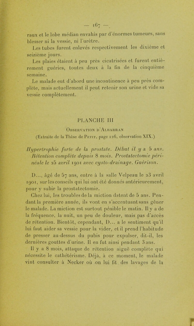 - '^'7 -. raux et le lobe médian envahis par d'énormes tumeurs, sans blesser ni la vessie, ni l'urètre. Les tubes furent enlevés respectivement les dixième et seizième jours. Les plaies étaient à peu près cicatrisées et furent entiè- rement guéries, toutes deux à la fin de la cinquième semaine. Le malade eut d'abord une incontinence à peu près com- plète, mais actuellement il peut retenir son urine et vide sa vessie complètement. PLANCHE III Observation d'Albarran (lîxtraite de la Thèse de Piinr, page 126, observation XIX.) Hypertrophie forte de la prostate. Début il y a 5 ans. Rétention complète depuis 8 mois. Prostatectomie péri- néale le 26 auril 1901 avec cysto-drainage. Guérison. D..., âgé de 67 ans, entre à la salle Velpeau le 28 avril 1901, sur les conseils qui lui ont été donnés antérieurement, pour y subir la prostatectomie. Chez lui, les troubles de la miction datent de 5 ans. Pen- dant la première année, ils vont en s'acconluantsans gêner le malade. La miction est surtout pénible le matin. Il y a de la fréquence, la nuit, un peu de douleur, mais pas d'accès de rétention. Bientôt, cependant, 1)... a le sentiment qu'il lui faut aider sa vessie pour la vider, et il prend l'habitude de presser au-dessus du pubis pour expulser, dit-il, les dernières gouttes d'urine. Il en fut ainsi pendant Sans. Il y a 8 mois, attaque de rétention aiguë complète qui nécessite le cathétérisme. Déjà, à ce moment, le malade vint consulter à Necker où on lui fit des lavages de la