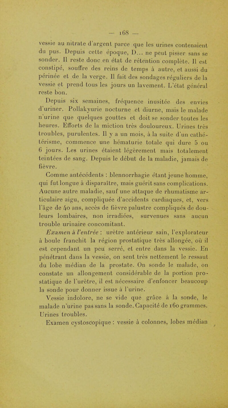 - lOS — vessie au nitrate d'arf^ent parce que les urines contenaient du pus. Depuis cette époque, D... ne peut pisser sans se sonder. Il reste donc en état de rétention complète. 11 est constipé, souffre des reins de temps à autre, et aussi du périnée et de la verge. Il fait des sondages réguliers delà vessie et prend tous les jours un lavement. L'état général reste bon. Depuis six semaines, fréquence inusitée des envies d'uriner. PoUakyurie nocturne et diurne, mais le malade n'urine que quelques gouttes et doit se sonder toutes les heures. Efforts de la miction très douloureux. Urines très troubles, purulentes. Il y a un mois, à la suite d'un catlié- térisme, commence une hématurie totale qui dure 5 ou 6 jours. Les urines étaient légèrement mais totalement teintées de sang. Depuis le début de la maladie, jamais de fièvre. Comme antécédents : blennorrhagie étant jeune homme, qui futlongueà disparaître, mais guérit sans complications. Aucune autre maladie, sauf une attaque de rhumatisme ar- ticulaire aigu, compliquée d'accidents cardiaques, et, vers l'âge de /|0 ans, accès de fièvre palustre compliqués de dou- leurs lombaires, non irradiées, survenues sans aucun trouble urinaire concomitant. Examen à l'entrée : urètre antérieur sain, l'explorateur à boule franchit la région prostatique très allongée, où il est cependant un peu serré, et entre dans la vessie. En pénétrant dans la vessie, on sent très nettement le ressaut du lobe médian de la prostate. On sonde le malade, on constate un allongement considérable de la portion pro- statique de l'urètre, il est nécessaire d'enfoncer beaucoup la sonde pour donner issue à l'urine. Vessie indolore, ne se vide que grâce à la son<le, le malade n'urine pas sans la sonde. Capacité de i6o grammes. Urines troubles. Examen cystoscopique : vessie à colonnes, lobes médian