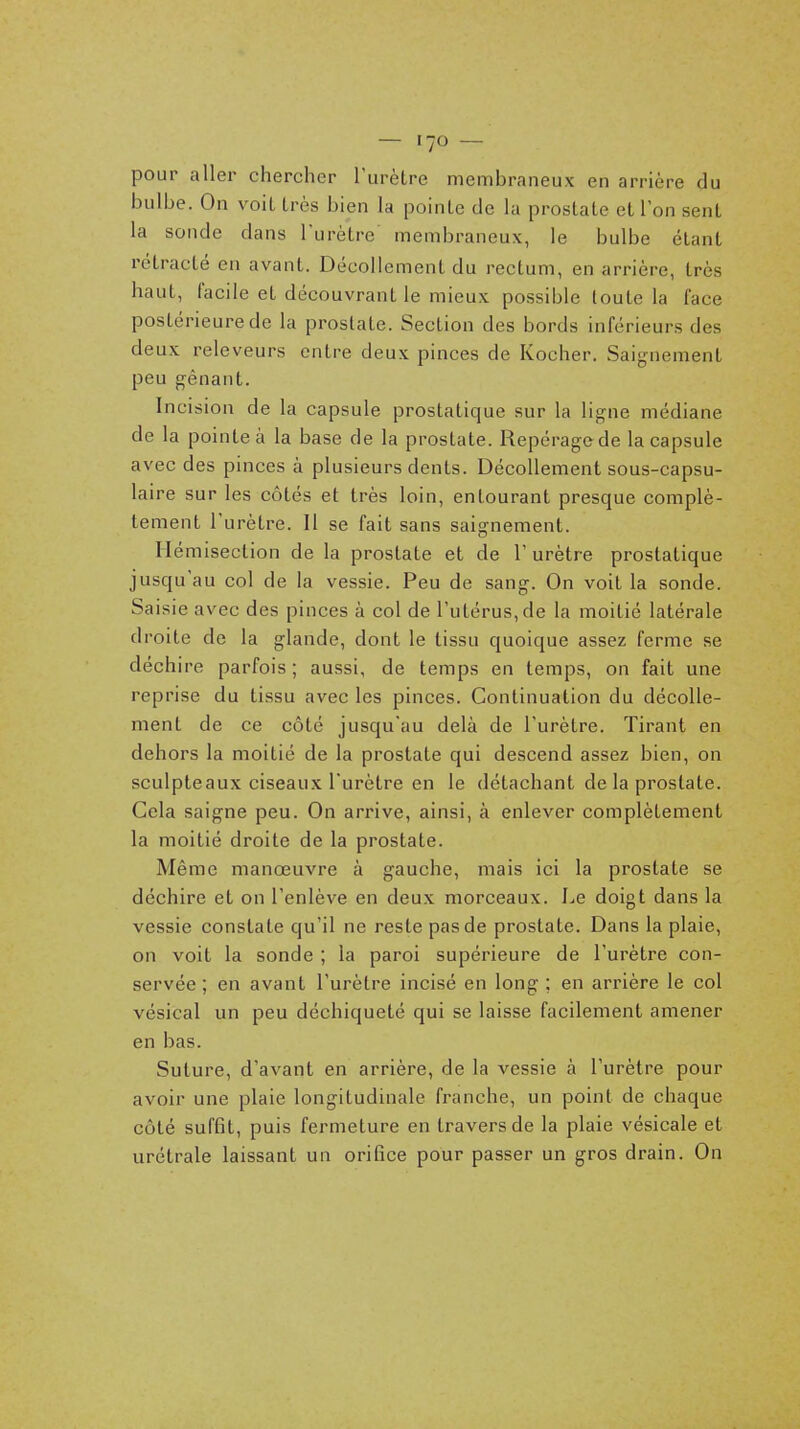 pour aller chercher l'urètre membraneux en arrière du bulbe. On voit très bien la pointe de la prostate et ion sent la sonde dans l'urètre membraneux, le bulbe étant rétracté en avant. Décollement du rectum, en arrière, très haut, facile et découvrant le mieux possible toute la face postérieure de la prostate. Section des bords inférieurs des deux releveurs entre deux pinces de Kocher. Saignement peu gênant. Incision de la capsule prostatique sur la ligne médiane de la pointe à la base de la prostate. Repéragede la capsule avec des pinces à plusieurs dents. Décollement sous-capsu- laire sur les côtés et très loin, entourant presque complè- tement l'urètre. Il se fait sans saignement. Ilémisection de la prostate et de 1' urètre prostatique jusqu'au col de la vessie. Peu de sang. On voit la sonde. Sai sie avec des pinces à col de l'utérus, de la moitié latérale droite de la glande, dont le tissu quoique assez ferme se déchire parfois; aussi, de temps en temps, on fait une reprise du tissu avec les pinces. Continuation du décolle- ment de ce côté jusqu'au delà de l'urètre. Tirant en dehors la moitié de la prostate qui descend assez bien, on sculpteaux ciseaux l'urètre en le détachant de la prostate. Cela saigne peu. On arrive, ainsi, à enlever complètement la moitié droite de la prostate. Même manœuvre à gauche, mais ici la prostate se déchire et on l'enlève en deux morceaux. Le doigt dans la vessie constate qu'il ne reste pas de prostate. Dans la plaie, on voit la sonde ; la paroi supérieure de l'urètre con- servée ; en avant l'urètre incisé en long ; en arrière le col vésical un peu déchiqueté qui se laisse facilement amener en bas. Suture, d'avant en arrière, de la vessie à l'urètre pour avoir une plaie longitudinale franche, un point de chaque côté suffit, puis fermeture en travers de la plaie vésicale et urétrale laissant un orifice pour passer un gros drain. On