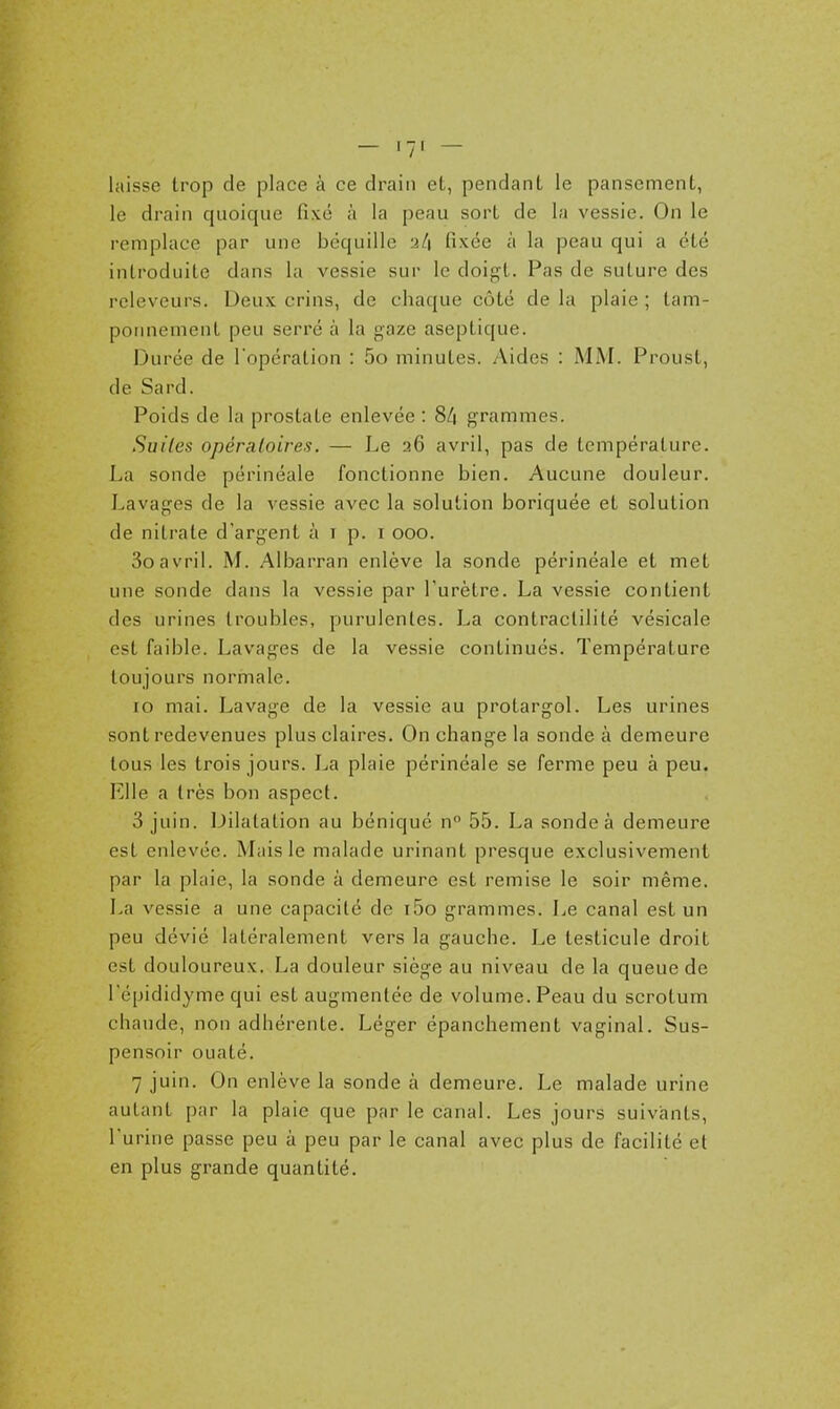 - I-l — laisse trop de place à ce drain et, pendant le pansement, le drain quoique fixé à la peau sort de la vessie. On le remplace par une béquille •iL\ fixée à la peau qui a été introduite dans la vessie sur le doigt. Pas de suture des releveurs. Deux crins, de chaque côté de la plaie ; tam- poimenient peu serré à la gaze aseptique. Durée de Topération : 5o minutes. Aides : MM. Proust, de Sard. Poids de la prostate enlevée : 8/| grammes. Suites opératoires. — Le 26 avril, pas de température. La sonde périnéale fonctionne bien. Aucune douleur. Lavages de la vessie avec la solution boriquée et solution de nitrate d'argent à i p. i 000. 3oavril. M. Albarran enlève la sonde périnéale et met une sonde dans la vessie par l'urètre. La vessie contient des urines troubles, purulentes. La contraclilité vésicale est faible. Lavages de la vessie continués. Température toujours normale. 10 mai. Lavage de la vessie au protargol. Les urines sont redevenues plus claires. On change la sonde à demeure tous les trois jours. La plaie périnéale se ferme peu à peu. Elle a très bon aspect. 3 juin. Dilatation au béniqué n° 55. La sonde à demeure est enlevée. Mais le malade urinant presque exclusivement par la plaie, la sonde à demeure est remise le soir même. La vessie a une capacité de i5o grammes. Le canal est un peu dévié latéralement vers la gauche. Le testicule droit est douloureux. La douleur siège au niveau de la queue de l'épididyme qui est augmentée de volume. Peau du scrotum chaude, non adhérente. Léger épanchement vaginal. Sus- pensoir ouaté. 7 juin. On enlève la sonde à demeure. Le malade urine autant par la plaie que par le canal. Les jours suivants, l'urine passe peu à peu par le canal avec plus de facilité et en plus grande quantité.