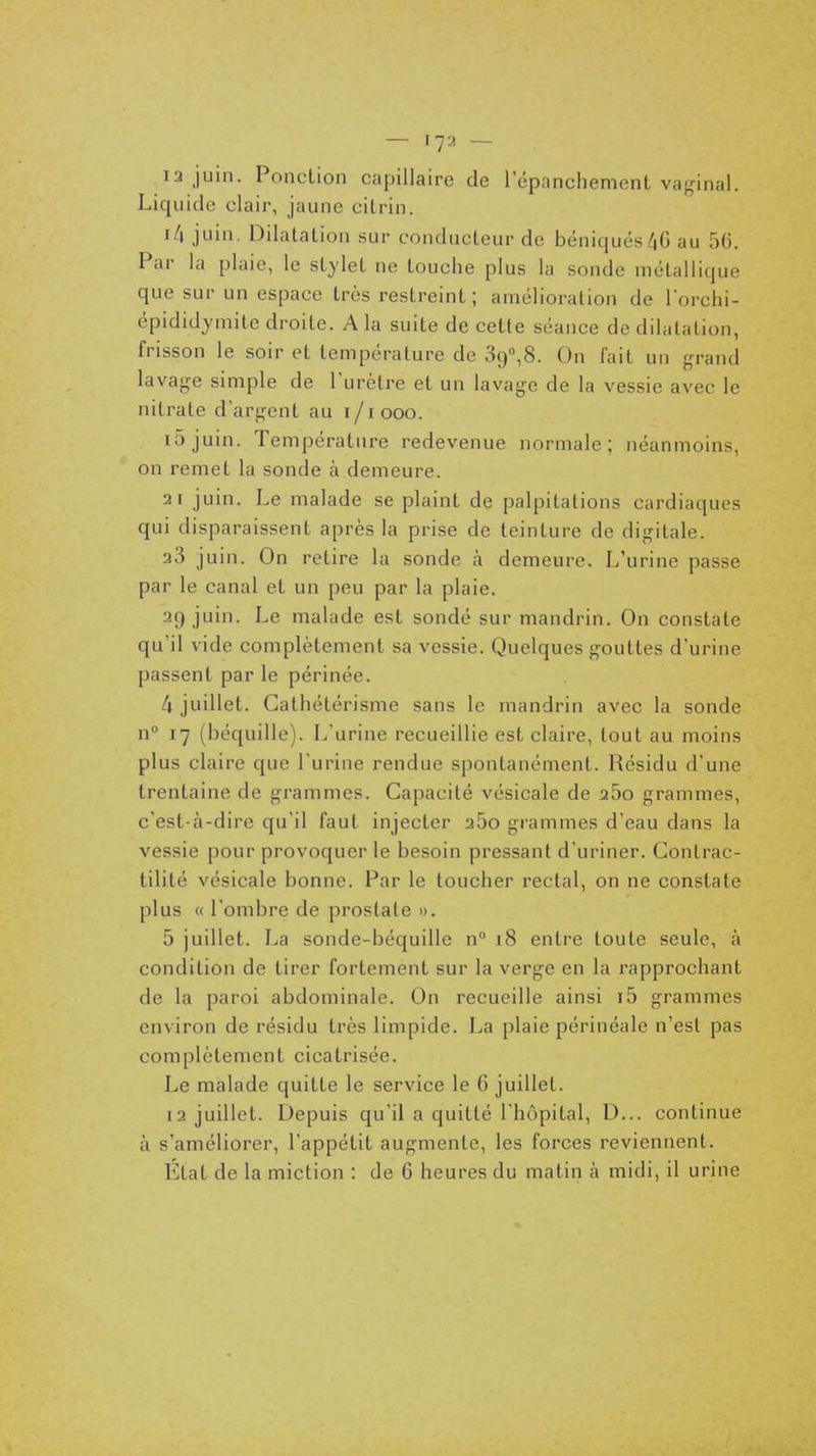 — 17^ — 13 juin. Ponction capillaire de répanchemcnt vaginal. Liquide clair, jaune ciLrin. r/i juin. Dilalalion sur conducteur de béniquésZiG au 56. Par la plaie, le stylet ne touche plus la sonde métallique que sur un espace très restreint; amélioration de lorchi- épididymitc droite. A la suite de cette séance de dilatation, frisson le soir et température de 39°,8. On fait un grand lavage simple de Turètre et un lavage de la vessie avec le nitrate d'argent au i/1 ooo. i5juin. Température redevenue normale; néanmoins, on remet la sonde à demeure. •21 juin. Le malade se plaint de palpitations cardiaques qui disparaissent après la prise de teinture de digitale. 33 juin. On retire la sonde à demeure. L'urine passe par le canal et un peu par la plaie. 39 juin. Le malade est sondé sur mandrin. On constate qu'il vide complètement sa vessie. Quelques gouttes d'urine passent parle périnée. 4 juillet. Cathétérisme sans le mandrin avec la sonde n 17 (béquille). L'urine recueillie est claire, tout au moins plus claire que l'urine rendue spontanément. Résidu d'une trentaine de grammes. Capacité vésicale de a5o grammes, c'est-à-dire qu'il faut injecter 360 grammes d'eau dans la vessie pour provoquer le besoin pressant d'uriner. Contrac- tilité vésicale bonne. Par le toucher rectal, on ne constate plus « l'ombre de prostate ». 5 juillet. La sonde-béquille n° 18 entre toute seule, à condition de tirer fortement sur la verge en la rapprochant de la paroi abdominale. On recueille ainsi i5 grammes environ de résidu très limpide. La plaie périnéale n'est pas complètement cicatrisée. Le malade quitte le service le 6 juillet. 13 juillet. Depuis qu'il a quitté l'hôpital, D... continue à s'améliorer, l'appétit augmente, les forces reviennent. État de la miction : de 6 heures du matin à midi, il urine
