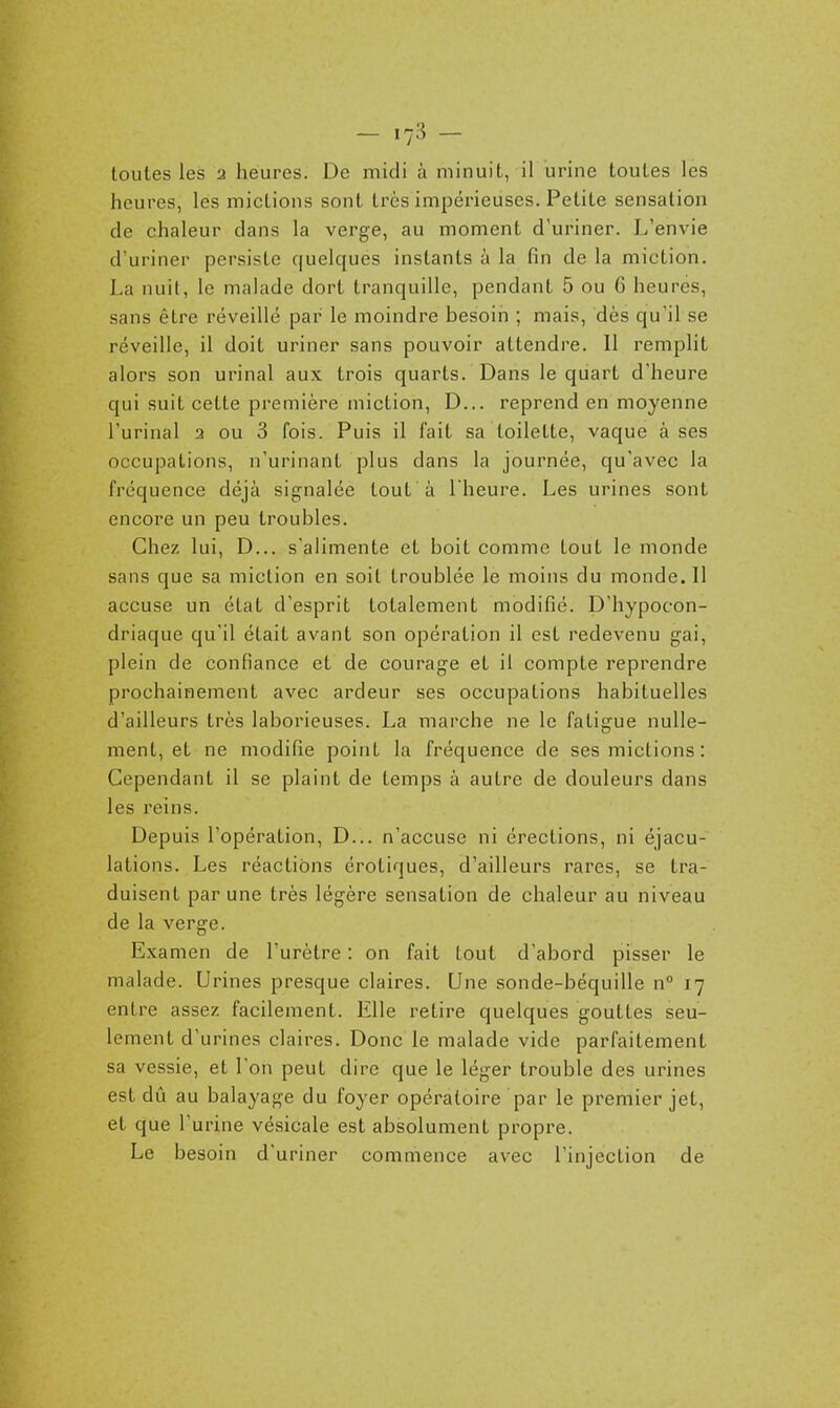 heures, les mictions sont très impérieuses. Petite sensation de chaleur dans la verge, au moment d'uriner. L'envie d'uriner persiste quelques instants à la fin de la miction. La nuit, le malade dort tranquille, pendant 5 ou 6 heures, sans être réveillé par le moindre besoin ; mais, dès qu'il se réveille, il doit uriner sans pouvoir attendre. 11 remplit alors son urinai aux trois quarts. Dans le quart d'heure qui suit cette première miction, D... reprend en moyenne l'urinai 3 ou 3 fois. Puis il fait sa toilette, vaque à ses occupations, n'urinant plus dans la journée, qu'avec la fréquence déjà signalée tout à l'heure. Les urines sont encore un peu troubles. Chez lui, D... s'alimente et boit comme tout le monde sans que sa miction en soit troublée le moins du monde. Il accuse un état d'esprit totalement modifié. D'hypocon- driaque qu'il était avant son opération il est redevenu gai, plein de confiance et de courage et il compte reprendre prochainement avec ardeur ses occupations habituelles d'ailleurs très laborieuses. La marche ne le fatigue nulle- ment, et ne modifie point la fréquence de ses mictions: Cependant il se plaint de temps à autre de douleurs dans les reins. Depuis l'opération, D... n'accuse ni érections, ni éjacu- lations. Les réactions erotiques, d'ailleurs rares, se tra- duisent par une très légère sensation de chaleur au niveau de la verge. Examen de l'urètre : on fait tout d'abord pisser le malade. Urines presque claires. Une sonde-béquille n° 17 entre assez facilement. Elle retire quelques gouttes seu- lement d'urines claires. Donc le malade vide parfaitement sa vessie, et l'on peut dire que le léger trouble des urines est dû au balayage du foyer opératoire par le premier jet, et que l'urine vésicale est absolument propre. Le besoin d'uriner commence avec l'injection de