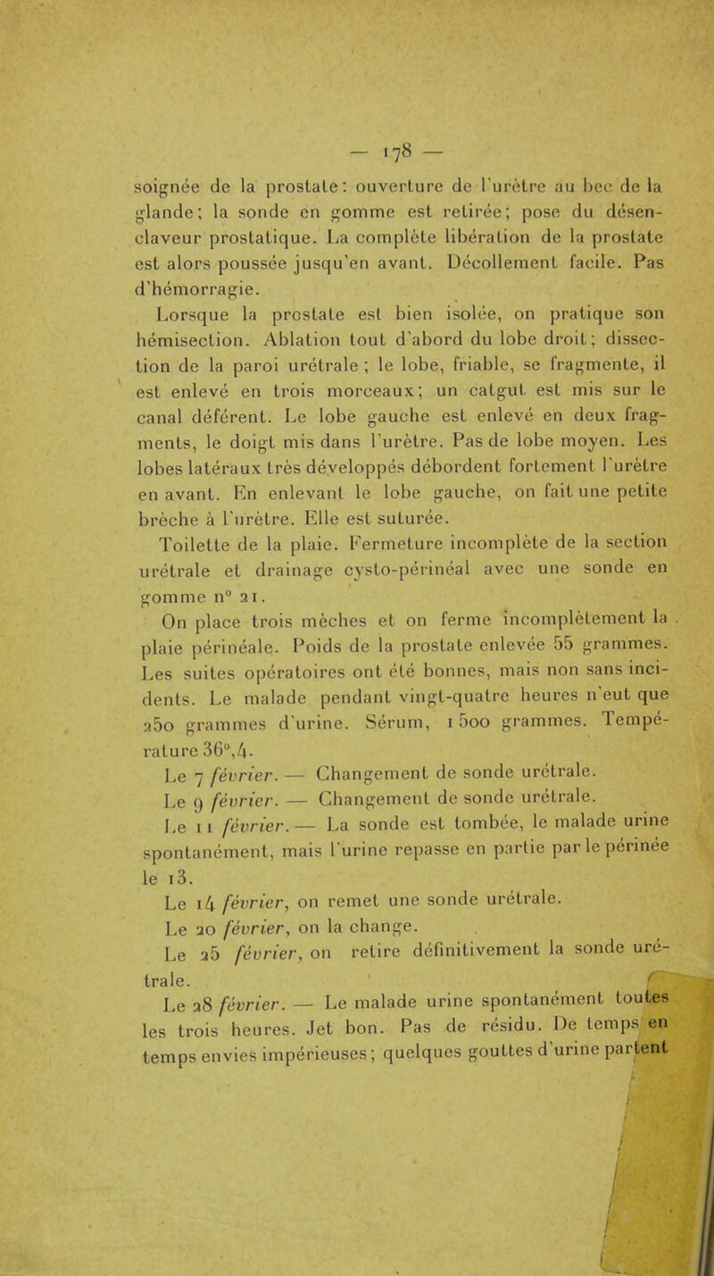 soignée de la prostate: ouverture de l'urètre au bec de la glande; la sonde en gomme est retirée; pose du désen- claveur prostatique. La complète libération de la prostate est alors poussée jusqu'en avant. Décollement facile. Pas d'hémorragie. Lorsque la prostate est bien isolée, on pratique son hémisection. Ablation tout d'abord du lobe droit; dissec- tion de la paroi urétrale ; le lobe, friable, se fragmente, il est enlevé en trois morceaux; un catgut est mis sur le canal déférent. Le lobe gauche est enlevé en deux frag- ments, le doigt mis dans l'urètre. Pas de lobe moyen. Les lobes latéraux très développés débordent fortement l'urètre en avant. En enlevant le lobe gauche, on fait une petite brèche à l'urètre. Elle est suturée. Toilette de la plaie. Fermeture incomplète de la section urétrale et drainage cysto-périnéal avec une sonde en gomme n° 31. On place trois mèches et on ferme incomplètement la plaie périnéale. Poids de la prostate enlevée 55 grammes. Les suites opératoires ont été bonnes, mais non sans inci- dents. Le malade pendant vingt-quatre heures n'eut que 260 grammes d'urine. Sérum, 15oo grammes. Tempé- rature 36,/!. Le 7 février. — Changement de sonde urétrale. Le 9 février. — Changement de sonde urétrale. Le 11 février. — La sonde est tombée, le malade urine spontanément, mais l'urine repasse en partie par le périnée le i3. Le i4 février, on remet une sonde urétrale. Le ao février, on la change. Le 25 février, on retire définitivement la sonde uré- trale. Le a8 février. — Le malade urine spontanément toutes les trois heures. Jet bon. Pas de ré.sidu. De temps en temps envies impérieuses; quelques gouttes d'urine partent