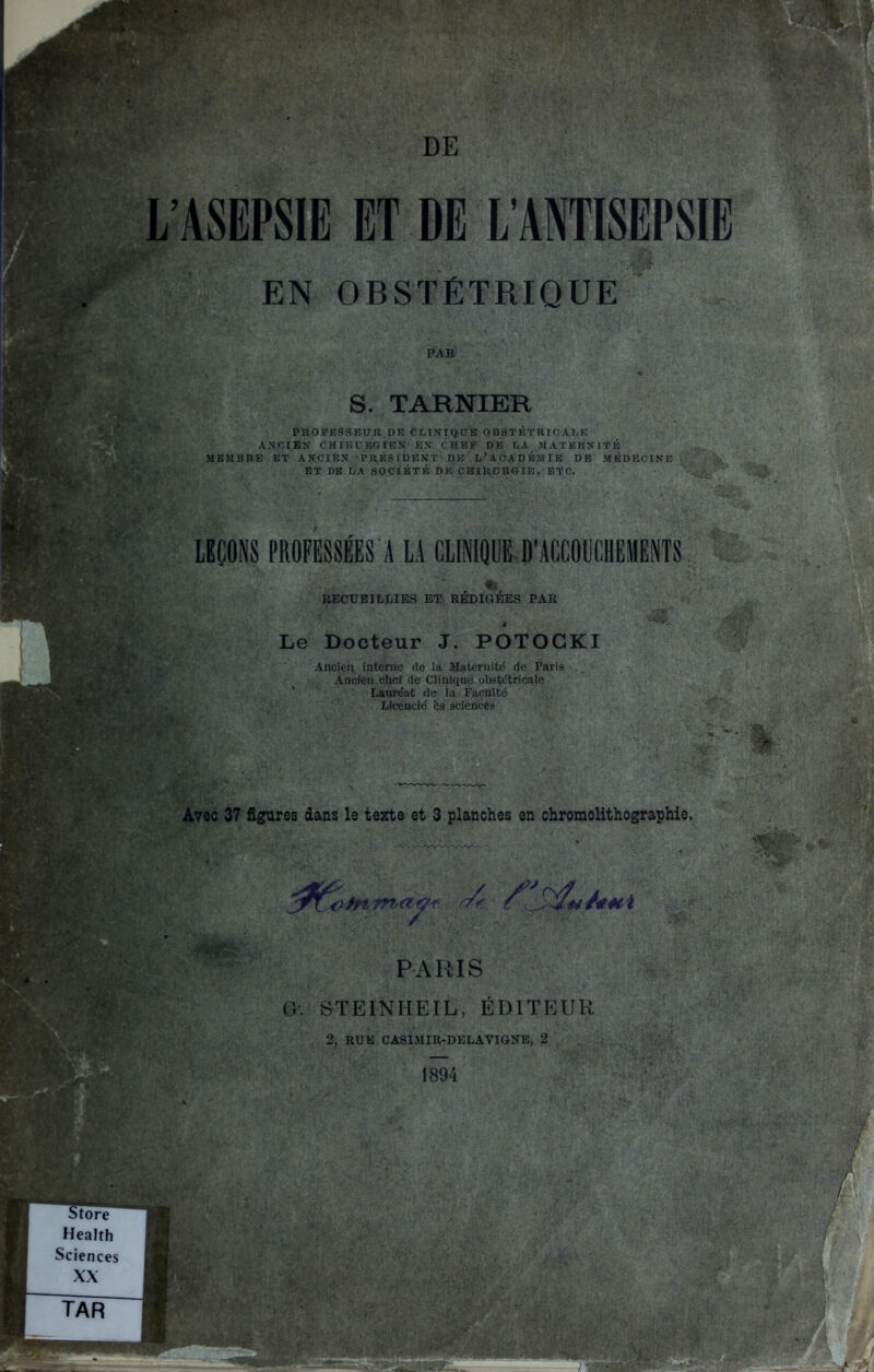 L'ASEPSIE ET DE L'ANTISEPSIE EN OBSTÉTRIQUE PAR S. TARNIER PROFESSEUR,DE CLINIQUE OBSTÉTRICALE A.VCIEX CHIRURGIEN EN CHEF DE LA MATERNITÉ ME&IBRE ET ANCIEN PR^ÉSIDENT DE L'ACADÉMIE DE MÉDECINE ET DE LA SOCIÉTÉ DP. CHIKURCIK, ETC. LBÇONS PROFESSEES A LA CLlNIQUi-D'ACCOUCHEMENTS RECUEILLIES ET REDIGEES PAR Le Docteur J. POTOGKI Ancien interne (le la Maternité de Paris Ancien chef de Clinique obstétricale Lauréat de la Faculté Licencié ès sciences Avec 37 figures dans le texte et 3 planches en chromolithographie. PARIS G. STEINHEIL, ÉDITEUR 2, RUE CASIMIR-DELAVIGNB, 2 1894