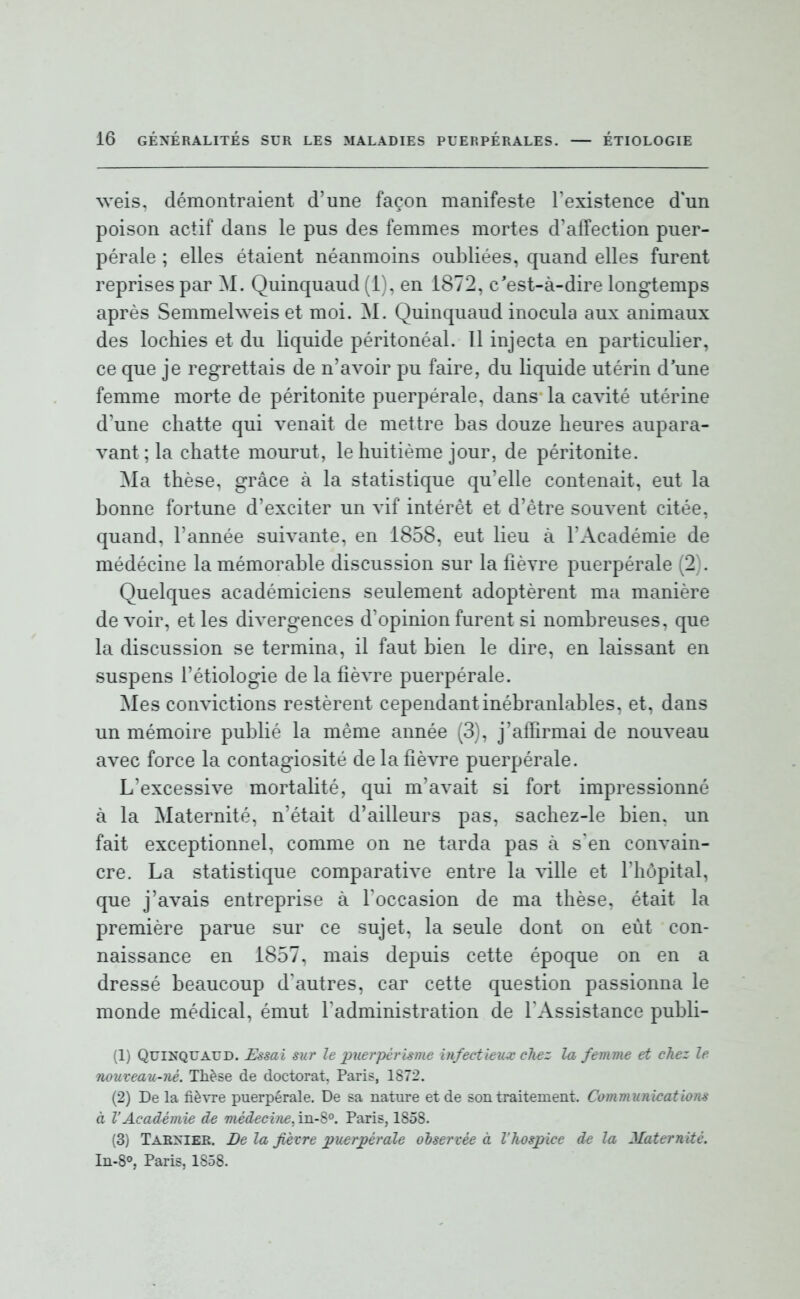 weis, démontraient d'une façon manifeste l'existence d'un poison actif dans le pus des femmes mortes d'affection puer- pérale ; elles étaient néanmoins oubliées, quand elles furent reprises par M. Quinquaud (1), en 1872, c'est-à-dire longtemps après Semmehveis et moi. M. Quinquaud inocula aux animaux des lochies et du liquide péritonéal. Il injecta en particulier, ce que je regrettais de n'avoir pu faire, du liquide utérin d'une femme morte de péritonite puerpérale, dans la cavité utérine d'une chatte qui venait de mettre bas douze heures aupara- vant; la chatte mourut, le huitième jour, de péritonite. Ma thèse, grâce à la statistique qu'elle contenait, eut la bonne fortune d'exciter un vif intérêt et d'être souvent citée, quand, l'année suivante, en 1858, eut lieu à l'Académie de médécine la mémorable discussion sur la fièvre puerpérale (2). Quelques académiciens seulement adoptèrent ma manière devoir, et les divergences d'opinion furent si nombreuses, que la discussion se termina, il faut bien le dire, en laissant en suspens l'étiologie de la fièvre puerpérale. Mes convictions restèrent cependant inébranlables, et, dans un mémoire publié la même année (3), j'affirmai de nouveau avec force la contagiosité de la fièvre puerpérale. L'excessive mortalité, qui m'avait si fort impressionné à la Maternité, n'était d'ailleurs pas, sachez-le bien, un fait exceptionnel, comme on ne tarda pas à s'en convain- cre. La statistique comparative entre la ville et l'hôpital, que j'avais entreprise à l'occasion de ma thèse, était la première parue sur ce sujet, la seule dont on eût con- naissance en 1857, mais depuis cette époque on en a dressé beaucoup d'autres, car cette question passionna le monde médical, émut l'administration de l'Assistance publi- (1) Quinquaud. Essai sur le puerpérlsme infectieux cliez la femme et chez le nouveau-né. Thèse de doctorat. Paris, 1872. (2) De la fièvre puerpérale. De sa nature et de son traitement. Communicatiom à VAcadémie de médecifie. in-S°. Paris, 1858. (3) Tarxier. De la fièvre puerjpérale observée à l'hospice de la Maternité. In-8°, Paris, 1858.