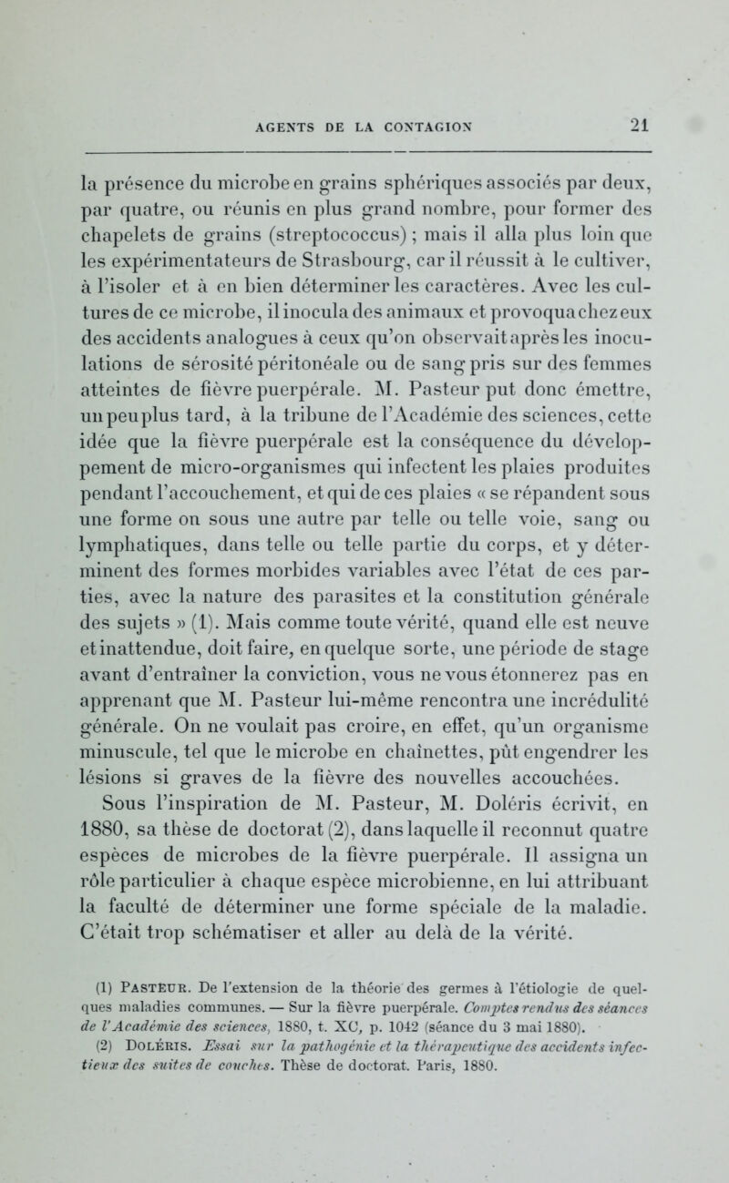 la présence du microbe en grains sphériques associés par deux, par quatre, ou réunis en plus grand nombre, pour former des chapelets de grains (streptococcus) ; mais il alla plus loin que les expérimentateurs de Strasbourg, car il réussit à le cultiver, à l'isoler et à en bien déterminer les caractères. Avec les cul- tures de ce microbe, il inocula des animaux et provoqua chez eux des accidents analogues à ceux qu'on observait après les inocu- lations de sérosité péritonéale ou de sang pris sur des femmes atteintes de fièvre puerpérale. M. Pasteur put donc émettre, unpeuplus tard, à la tribune de l'Académie des sciences, cette idée que la fièvre puerpérale est la conséquence du dévelop- pement de micro-organismes qui infectent les plaies produites pendant l'accouchement, et qui de ces plaies « se répandent sous une forme on sous une autre par telle ou telle voie, sang ou lymphatiques, dans telle ou telle partie du corps, et y déter- minent des formes morbides variables avec l'état de ces par- ties, avec la nature des parasites et la constitution générale des sujets » (1). Mais comme toute vérité, quand elle est neuve et inattendue, doit faire, en quelque sorte, une période de stage avant d'entraîner la conviction, vous ne vous étonnerez pas en apprenant que M. Pasteur lui-même rencontra une incrédulité générale. On ne voulait pas croire, en effet, qu'un organisme minuscule, tel que le microbe en chaînettes, put engendrer les lésions si graves de la fièvre des nouvelles accouchées. Sous l'inspiration de M. Pasteur, M. Doléris écrivit, en 1880, sa thèse de doctorat (2), dans laquelle il reconnut quatre espèces de microbes de la fièvre puerpérale. Il assigna un rôle particulier à chaque espèce microbienne, en lui attribuant la faculté de déterminer une forme spéciale de la maladie. C'était trop schématiser et aller au delà de la vérité. (1) PastEue. De l'extension de la théorie des germes à l'étiologie de quel- ques maladies communes. — Sur la fièvre puerpérale. CorniJtcs rendus des séances de l'Académie des sciences, 1880, t. XC, p. 1042 (séance du 3 mai 1880). (2) Doléris. Essai sur la pathogénie et la thévajjcntique des accidents infec- tieux des suites de couches. Thèse de doctorat. Paris, 1880.