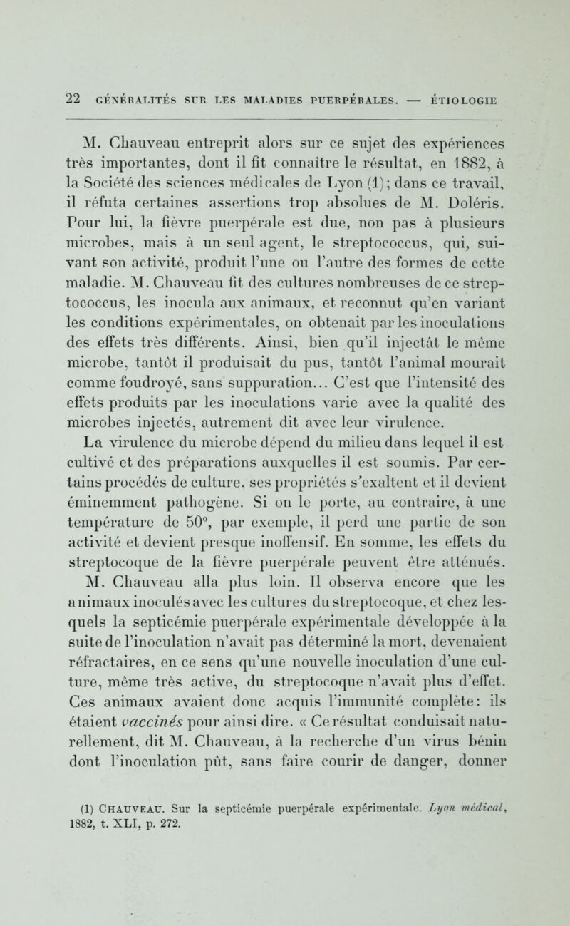 M. Gliauveau entreprit alors sur ce sujet des expériences très importantes, dont il fit connaître le résultat, en 1882, à la Société des sciences médicales de Lyon (1); dans ce travail, il réfuta certaines assertions trop absolues de M. Doléris. Pour lui, la fièvre puerpérale est due, non pas à plusieurs microbes, mais à un seul agent, le streptococcus, qui, sui- vant son activité, produit Fune ou l'autre des formes de cette maladie. M. Gliauveau fit des cultures nombreuses de ce strep- tococcus, les inocula aux animaux, et reconnut qu'en variant les conditions expérimentales, on obtenait par les inoculations des effets très différents. Ainsi, bien qu'il injectât le même microbe, tantôt il produisait du pus, tantôt l'animal mourait comme foudroyé, sans suppuration... C'est que l'intensité des effets produits par les inoculations varie avec la qualité des microbes injectés, autrement dit avec leur virulence. La virulence du microbe dépend du milieu dans lequel il est cultivé et des préparations auxquelles il est soumis. Par cer- tains procédés de culture, ses propriétés s'exaltent et il devient éminemment pathogène. Si on le porte, au contraire, à une température de 50^, par exemple, il perd une partie de son activité et devient presque inoffensif. En somme, les effets du streptocoque de la fièvre puerpérale peuvent être atténués. M. Gliauveau alla plus loin. Il observa encore que les animaux inoculés avec les cultures du streptocoque, et chez les- quels la septicémie puerpérale expérimentale développée à la suite de l'inoculation n'avait pas déterminé la mort, devenaient réfractaires, en ce sens qu'une nouvelle inoculation d'une cul- ture, même très active, du streptocoque n'avait plus d'effet. Ces animaux avaient donc acquis l'immunité complète: ils étaient vaccinés pour ainsi dire. « Ge résultat conduisait natu- rellement, dit M. Gliauveau, à la recherche d'un virus bénin dont l'inoculation pùt, sans faire courir de danger, donner (1) Chauvkau. Sur la septicémie puerpérale expérimentale. Lyon médical, 1882, t. XLI, p. 272.