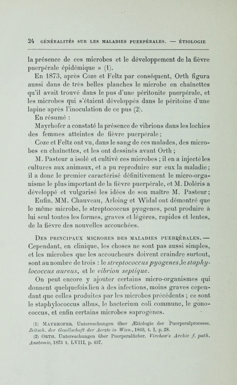 la présence de ces microbes et le développement de la fièvre puerpérale épidémique » (1). En 1873, après Goze et Feltz par conséquent, Ortli figura aussi dans de très belles planches le microbe en chaînettes qu'il avait trouvé dans le pus d'une péritonite puerpérale, et les microbes qui s'étaient développés dans le péritoine d'une lapine après l'inoculation de ce pus (2). En résumé : INIayrhofer a constaté la présence de vibrions dans les lochies des femmes atteintes de fièvre puerpérale ; Goze et Feltz ont vu, dans le sang de ces malades, des micro- bes en chaînettes, et les ont dessinés avant Orth ; M. Pasteur a isolé et cultivé ces microbes ; il en a injecté les cultures aux animaux, et a pu reproduire sur eux la maladie; il a donc le premier caractérisé définitivement le micro-orga- nisme le plus important de la fièvre puerpérale, et M. Doléris a développé et vulgarisé les idées de son maître M. Pasteur; Enfin, MM. Ghauveau, Arloing et Widal ont démontré que le même microbe, le streptococcus pyogènes, peut produire à lui seul toutes les formes, graves et légères, rapides et lentes, de la fièvre des nouvelles accouchées. Des PRI^'CIPAUX microbes des maladies puerpérales.— Gependant, en clinique, les choses ne sont pas aussi simples, et les microbes que les accoucheurs doivent craindre surtout, sont au nombre de trois : le streptococcuspyogenes^lestciphy- lococcus aureus, et le vibrion septique. On peut encore y ajouter certains micro-organismes qui donnent quelquefois lieu à des infections, moins graves cepen- dant que celles produites par les microbes précédents ; ce sont le staphylococcus albus, le bacteriuni coli commune, le gono- coccus, et enfin certains microbes saprogènes. (1) Mayrhofee. Untersuchungen ûber ^tiologie der Puerperalprocesse. Zeitsch. dcr GeselUchaft der Aerzte in Wien., 1863, t. I. p. 28. (2) Orth. Untersucliungen ûber Puerperalfieber. Virchojv's ArcJiiv /. i^th. Anatoviie, 1873 t. LVIII. p. 437.