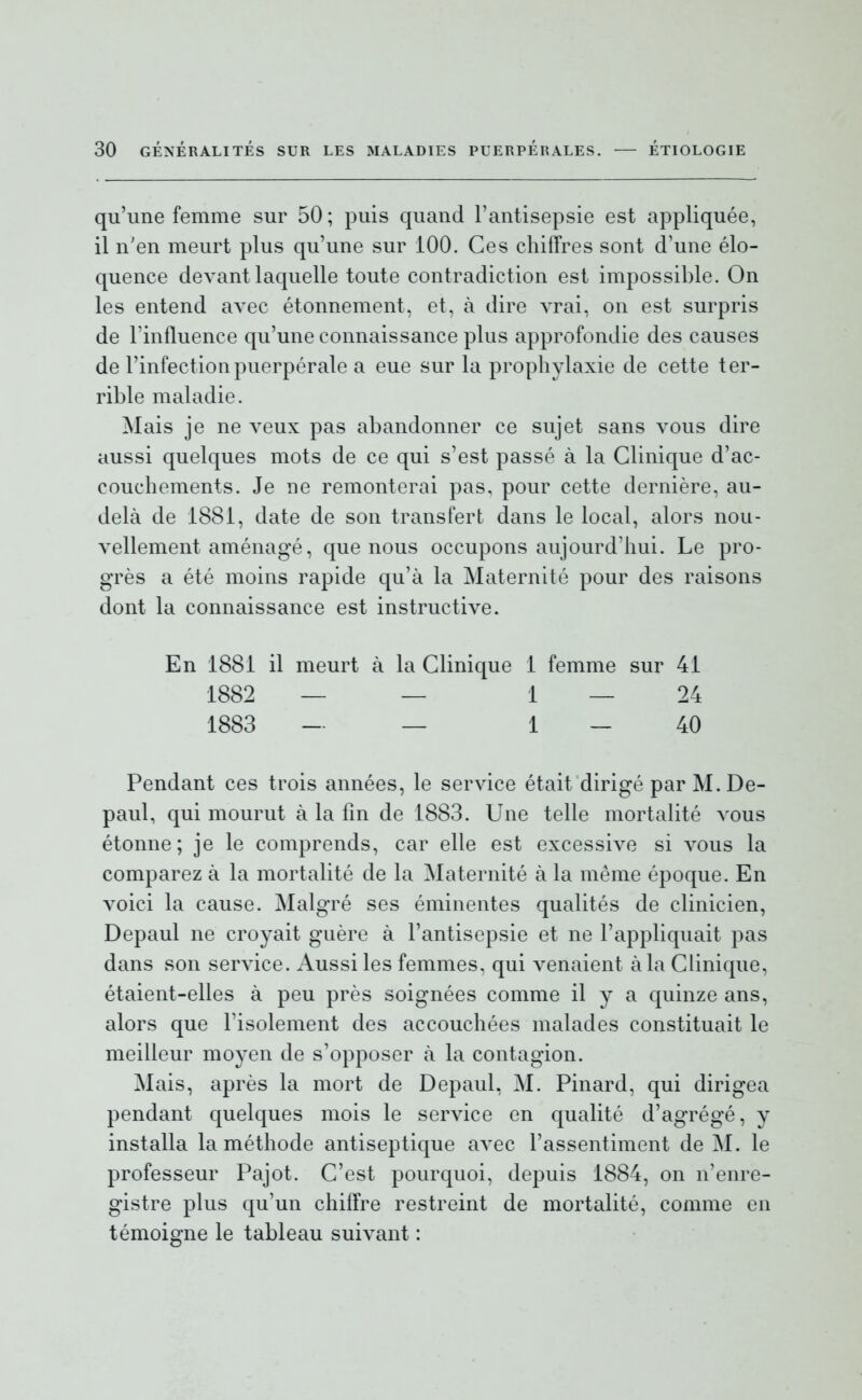 qu'une femme sur 50; puis quand l'antisepsie est appliquée, il n'en meurt plus qu'une sur 100. Ces chiffres sont d'une élo- quence devant laquelle toute contradiction est impossible. On les entend avec étonnement, et, à dire vrai, on est surpris de l'influence qu'une connaissance plus approfondie des causes de l'infection puerpérale a eue sur la prophylaxie de cette ter- rible maladie. Mais je ne veux pas abandonner ce sujet sans vous dire aussi quelques mots de ce qui s'est passé à la Clinique d'ac- couchements. Je ne remonterai pas, pour cette dernière, au- delà de 1881, date de son transfert dans le local, alors nou- vellement aménagé, que nous occupons aujourd'hui. Le pro- grès a été moins rapide qu'à la Maternité pour des raisons dont la connaissance est instructive. En 1881 il meurt à la Clinique 1 femme sur 41 1882 — — 1 — 24 1883 — _ 1 _ 40 Pendant ces trois années, le service était dirigé par M.De- paul, qui mourut à la fin de 1883. Une telle mortalité vous étonne; je le comprends, car elle est excessive si vous la comparez à la mortalité de la Maternité à la même époque. En voici la cause. Malgré ses éminentes qualités de clinicien, Depaul ne croyait guère à l'antisepsie et ne l'appliquait pas dans son service. Aussi les femmes, qui venaient à la Clinique, étaient-elles à peu près soignées comme il y a quinze ans, alors que Fisolement des accouchées malades constituait le meilleur moyen de s'opposer à la contagion. Mais, après la mort de Depaul, M. Pinard, qui dirigea pendant quelques mois le service en qualité d'agrégé, y installa la méthode antiseptique avec l'assentiment de M. le professeur Pajot. C'est pourquoi, depuis 1884, on n'enre- gistre plus qu'un chiffre restreint de mortalité, comme en témoigne le tableau suivant :