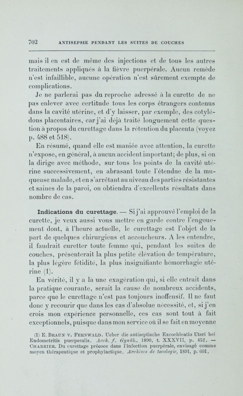 mais il en est de même des injections et de tous les autres traitements appliqués à la fièvre puerpérale. Aucun remède n'est infaillible, aucune opération n'est sûrement exempte de complications. Je ne parlerai pas du reproche adressé à la curette de ne pas enlever avec certitude tous les corps étrangers contenus dans la cavité utérine, et d'y laisser, par exemple, des cotylé- dons placentaires, car j'ai déjà traité longuement cette ques- tion à propos du curettage dans la rétention du placenta (voyez p. 488 et 518). En résumé, quand elle est maniée avec attention, la curette n'expose, en général, à aucun accident important; de plus, si on la dirige avec méthode, sur tous les points de la cavité uté- rine successivement, en abrasant toute l'étendue de la mu- queuse malade, et en s'arrêtant au niveau des parties résistantes et saines de la paroi, on obtiendra d'excellents résultats dans nombre de cas. Indications du curettage. — Si j'ai approuvé l'emploi de la curette, je veux aussi vous mettre en garde contre l'engoue- ment dont, à l'heure actuelle, le curettage est l'objet de la part de quelques chirurgiens et accoucheurs. A les entendre, il faudrait curetter toute femme qui, pendant les suites de couches, présenterait la plus petite élévation de température, la plus légère fétidité, la plus insignifiante hémorrhagie uté- rine (1). En vérité, il y a là une exagération qui, si elle entrait dans la pratique courante, serait la cause de nombreux accidents, parce que le curettage n'est pas toujours inoffensif. Tl ne faut donc y recourir que dans les cas d'absolue nécessité, et, si j'en crois mon expérience personnelle, ces cas sont tout à fait exceptionnels, puisque dans mon service où il se fait en moyenne (1) E.Braun V. Fernwald. Ueber die antiseptische Escochleatio Uteri bei Endometritis puerperalis. Arch. f. Gynàli., 1890, t. XXXVII, p. 452. — Charrier. Du curettage précoce dans l'infection puerpérale, envisagé comme moyen thérapeutique et prophylactique. ArclUces de toculofjie, 1801, p. GOl.