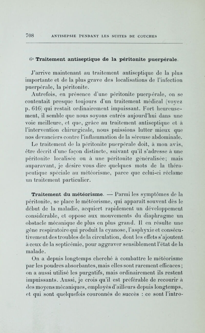 G» Traitement antiseptique de la péritonite puerpérale. J'arrive maintenant au traitement antiseptique de la plus importante et de la plus grave des localisations de l'infection puerpérale, la péritonite. Autrefois, en présence d'une péritonite puerpérale, on se contentait presque toujours d'un traitement médical (voyez p. 616) qui restait ordinairement impuissant. Fort heureuse- ment, il semble que nous soyons entrés aujourd'hui dans une voie meilleure, et que, grâce au traitement antiseptique et à l'intervention chirurgicale, nous puissions lutter mieux que nos devanciers contre l'inflammation de la séreuse abdominale. Le traitement de la péritonite puerpérale doit, à mon avis, être décrit d'une façon distincte, suivant qu'il s'adresse à une péritonite localisée ou à une péritonite généralisée; mais auparavant, je désire vous dire quelques mots de la théra- peutique spéciale au météorisme, parce que celui-ci réclame un traitement particulier. Traitement du météorisme. — Parmi les symptômes de la péritonite, se place le météorisme, qui apparaît souvent dès le début de la maladie, acquiert rapidement un développement considérable, et oppose aux mouvements du diaphragme un obstacle mécanique de plus en plus grand. Il en résulte une gêne respiratoire qui produit la cyanose, l'asphyxie et consécu- tivement des troubles delà circulation, dont les effets s'ajoutent à ceux de la septicémie, pour aggraver sensiblement l'état de la malade. On a depuis longtemps cherché à combattre le météorisme par les poudres absorbantes, mais elles sont rarement efTicaces ; on a aussi utilisé les purgatifs, mais ordinairement ils restent impuissants. Aussi, je crois qu'il est préférable de recourir à des moyens mécaniques, employés d'ailleurs depuis longtemps, et qui sont quelquefois couronnés de succès : ce sont l'intro-