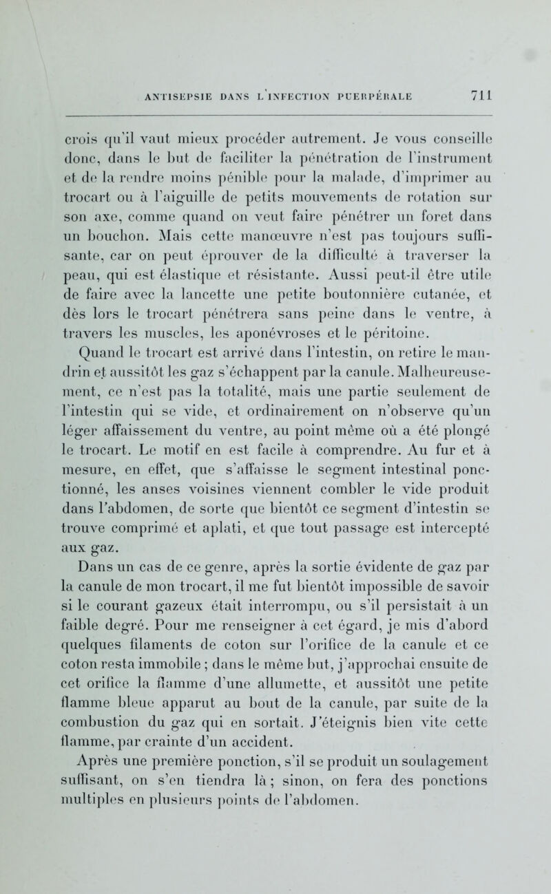 crois qu'il vaut mieux procéder autremeut. Je vous conseille donc, dans le but de faciliter la pénétration de Tinstrument et de la rendre moins pénible pour la malade, d'imprimer au trocart ou à Faiguille de petits mouvements de rotation sur son axe, comme quand on veut faire pénétrer un foret dans un bouchon. Mais cette manœuvre n'est pas toujours suffi- sante, car on peut éprouver de la difficulté à traverser la peau, qui est élastique et résistante. Aussi peut-il être utile de faire avec la lancette une petite boutonnière cutanée, et dès lors le trocart pénétrera sans peine dans le ventre, à travers les muscles, les aponévroses et le péritoine. Quand le trocart est arrivé dans Fintestin, on retire le man- drin et aussitôt les gaz s'échappent par la canule. Malheureuse- ment, ce n'est pas la totalité, mais une partie seulement de l'intestin qui se vide, et ordinairement on n'observe qu'un léger affaissement du ventre, au point môme où a été plongé le trocart. Le motif en est facile à comprendre. Au fur et à mesure, en effet, que s'affaisse le segment intestinal ponc- tionné, les anses voisines viennent combler le vide produit dans Tabdomen, de sorte que bientôt ce segment d'intestin se trouve comprimé et aplati, et que tout passage est intercepté aux gaz. Dans un cas de ce genre, après la sortie évidente de gaz par la canule de mon trocart, il me fut bientôt impossible de savoir si le courant gazeux était interrompu, ou s'il persistait à un faible degré. Pour me renseigner à cet égard, je mis d'abord quelques fdaments de coton sur l'orifice de la canule et ce coton resta immobile ; dans le même but, j'approchai ensuite de cet orifice la flamme d'une allumette, et aussitôt une petite flamme bleue apparut au bout de la canule, par suite de la combustion du gaz qui en sortait. J'éteignis bien vite cette flamme, par crainte d'un accident. Après une première ponction, s'il se produit un soulagement suffisant, on s'en tiendra là ; sinon, on fera des ponctions multiples en plusieurs points de; l'abdomen.