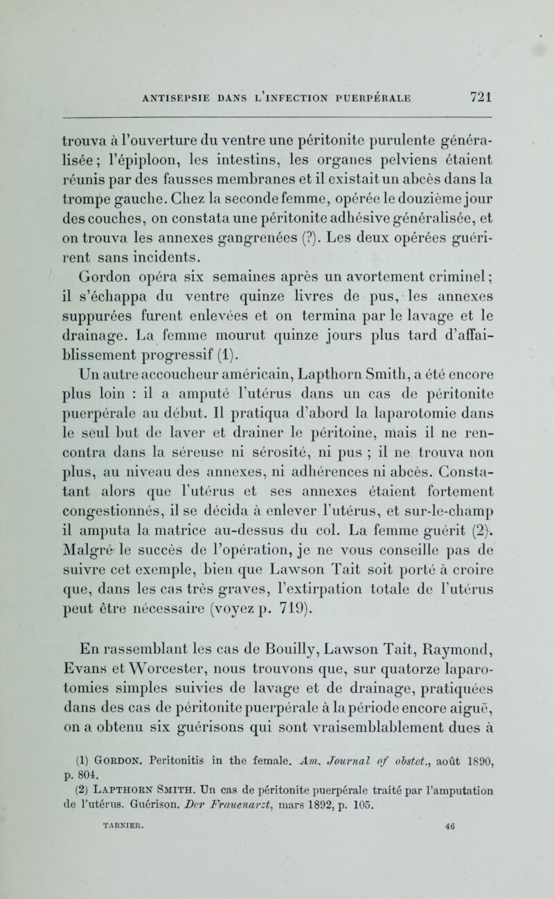 trouva à l'ouverture du ventre une péritonite purulente généra- lisée ; l'épiploon, les intestins, les organes pelviens étaient réunis par des fausses membranes et il existait un abcès dans la trompe gauche. Chez la seconde femme, opérée le douzième jour des couches, on constata une péritonite adhésive généralisée, et on trouva les annexes gangrenées (?). Les deux opérées guéri- rent sans incidents. Gordon opéra six semaines après un avortement criminel ; il s'échappa du ventre quinze livres de pus, les annexes suppurées furent enlevées et on termina par le lavage et le drainage. La femme mourut quinze jours plus tard d'affai- blissement progressif (1). Un autre accoucheur américain, Lapthorn Smith, a été encore plus loin : il a amputé l'utérus dans un cas de péritonite puerpérale au début. Il pratiqua d'abord la laparotomie dans le seul but de laver et drainer le péritoine, mais il ne ren- contra dans la séreuse ni sérosité, ni pus ; il ne trouva non plus, au niveau des annexes, ni adhérences ni abcès. Consta- tant alors que l'utérus et ses annexes étaient fortement congestionnés, il se décida à enlever l'utérus, et sur-le-champ il amputa la matrice au-dessus du col. La femme guérit (2). Malgré le succès de l'opération, je ne vous conseille pas de suivre cet exemple, bien que Lawson Tait soit porté à croire que, dans les cas très graves, l'extirpation totale de l'utérus peut être nécessaire (voyez p. 719). En rassemblant les cas de Bouilly, Law^son Tait, Raymond, Evans et Worcester, nous trouvons que, sur quatorze laparo- tomies simples suivies de lavage et de drainage, pratiquées dans des cas de péritonite puerpérale à la période encore aiguë, on a obtenu six guérisons qui sont vraisemblablement dues à (1) Gordon. Peritonitis in the female. Am. Journal of olstet., août 1890, p. 80i. (2) Lapthorn Smith. Un cas de péritonite puerpérale traité par l'amputation de l'utérus. Guérison. Dcr Frauenarzt^ mars 1892, p. 105. TARNIER. 46