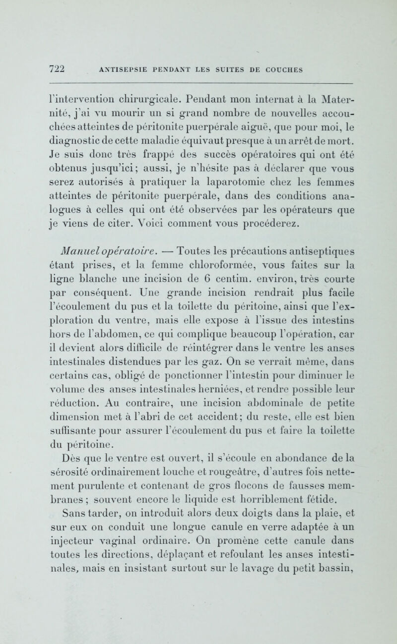 Fintervention chirurgicale. Pendant mon internat à la Mater- nité, j'ai vu mourir un si grand nombre de nouvelles accou- chées atteintes de péritonite puerpérale aiguë, que pour moi, le diagnostic de cette maladie équivaut presque à un arrêt de mort. Je suis donc très frappé des succès opératoires qui ont été obtenus jusqu'ici; aussi, je n'hésite pas à déclarer que vous serez autorisés à pratiquer la laparotomie chez les femmes atteintes de péritonite puerpérale, dans des conditions ana- logues à celles qui ont été observées par les opérateurs que je viens de citer. Voici comment a^ous procéderez. Manuel opératoire. — Toutes les précautions antiseptiques étant prises, et la femme chloroformée, vous faites sur la ligne blanche une incision de 6 centim. environ, très courte par conséquent. Une grande incision rendrait plus facile l'écoulement du pus et la toilette du péritoine, ainsi que l'ex- ploration du ventre, mais elle expose à l'issue des intestins hors de l'abdomen, ce qui complique beaucoup l'opération, car il devient alors difficile de réintégrer dans le ventre les anses intestinales distendues par les gaz. On se verrait même, dans certains cas, obligé de ponctionner l'intestin pour diminuer le volume des anses intestinales herniées, et rendre possible leur réduction. Au contraire, une incision abdominale de petite dimension met à l'abri de cet accident; du reste, elle est bien suffisante pour assurer l'écoulement du pus et faire la toilette du péritoine. Dès que le ventre est ouvert, il s'écoule en abondance de la sérosité ordinairement louche et rougeâtre, d'autres fois nette- ment purulente et contenant de gros flocons de fausses mem- branes ; souvent encore le liquide est horriblement fétide. Sans tarder, on introduit alors deux doigts dans la plaie, et sur eux on conduit une longue canule en verre adaptée à un injecteur vaginal ordinaire. On promène cette canule dans toutes les directions, déplaçant et refoulant les anses intesti- nales, mais en insistant surtout sur le lavage du petit bassin,