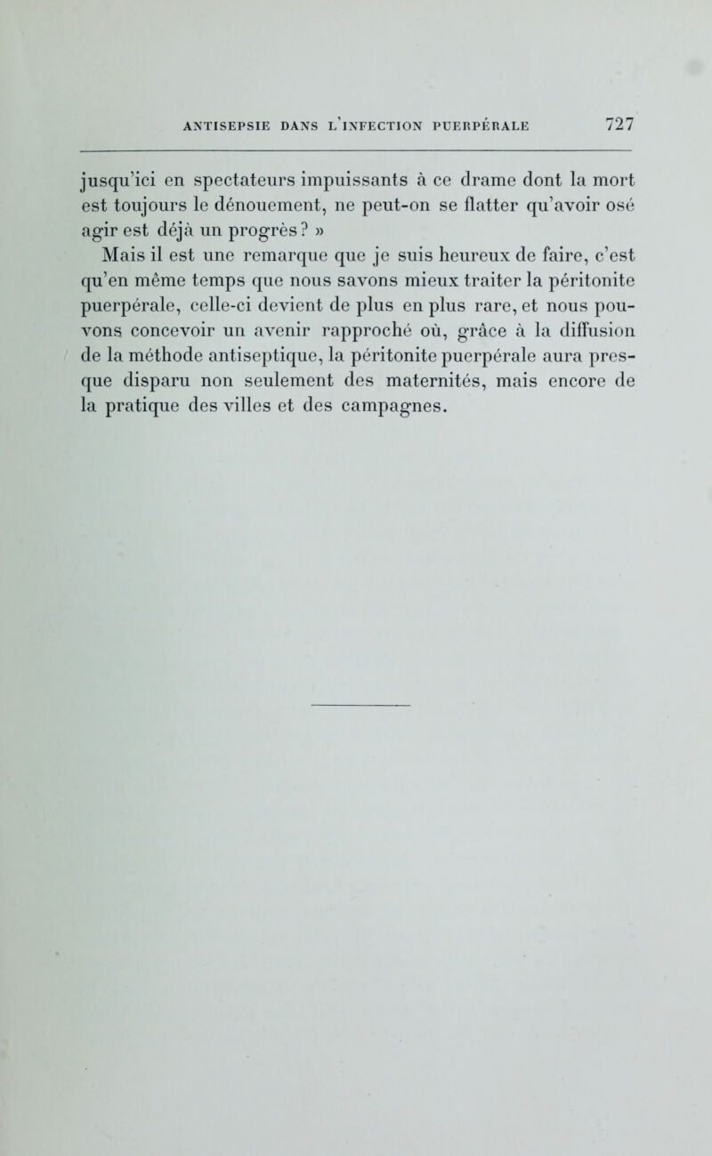 jusqu'ici en spectateurs impuissants à ce drame dont la mort est toujours le dénouement, ne peut-on se flatter qu'avoir osé agir est déjà un progrès? » Mais il est une remarque que je suis heureux de faire, c'est qu'en même temps que nous savons mieux traiter la péritonite puerpérale, celle-ci devient de plus en plus rare, et nous pou- vons concevoir un avenir rapproché où, grâce à la diffusion de la méthode antiseptique, la péritonite puerpérale aura pres- que disparu non seulement des maternités, mais encore de la pratique des villes et des campagnes.