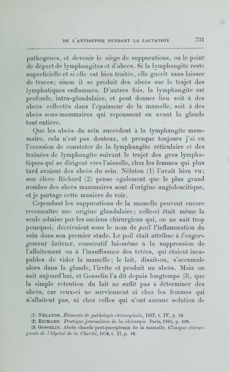 pathogènes, et devenir le siège de suppurations, ou le point de départ de lymphangites et d'abcès. Si la lymphangite reste superficielle et si elle est bien traitée, elle guérit sans laisser de traces; sinon il se produit des abcès sur le trajet des lymphatiques entlammés. D'autres lois, la lymphangite est profonde, intra-glandulaire, et peut donner lieu soit à des abcès collectés dans l'épaisseur de la mamelle, soit à des abcès sous-mammaires qui repoussent en avant la glande tout entière. Que les abcès du sein succèdent à la lymphangite mam- maire, cela n'est pas douteux, et presque toujours j'ai eu l'occasion de constater de la lymphangite réticulaire et des traînées de lymphangite suivant le trajet des gros lympha- tiques qui se dirigent vers l'aisselle, chez les femmes qui plus tard avaient des abcès du sein. Nélaton (1) l'avait bien vu; son élève Pùchard (2) pense également que le plus grand nombre des abcès mammaires sont d'origine angioleucitique, et je partage cette manière de voir. Cependant les suppurations de la mamelle peuvent encore reconnaître une origine glandulaire ; celle-ci était même la seule admise par les anciens chirurgiens qui, on ne sait trop pourquoi, décrivaient sous le nom de poil l'inflammation du sein dans son premier stade. Le poil était attribué à engor- gement laiteux, consécutif lui-même à la suppression de Tallaitement ou à rinsulTisance des tetées, qui étaient inca- pables de vider la mamelle : le lait, disait-on, s'accumule alors dans la glande, l'irrite et produit un abcès. Mais on sait aujourd'hui, et Gosselinl a dit depuis longtemps (3), que la simple rétention du lait ne suflit pas à déterminer des abcès, car ceux-ci ne surviennent ni chez les femmes (|ui n'allaitent pas, ni chez celles qui n'ont aucune solution de (1) XÉLATOX. Éléments de patlwlogie clilrnrgicale, 1S57. t. IV, p. 19. (2) Richard. Pratique jounialière de hi ehinirgie. Paris. ISSO, p. 490. (3) GosSELix. Abcès chauds post-puerpéraux de la mamelle. Clinique chirur- gicale de l'hôpital de la Charité, 1S76A. II, p. 48.