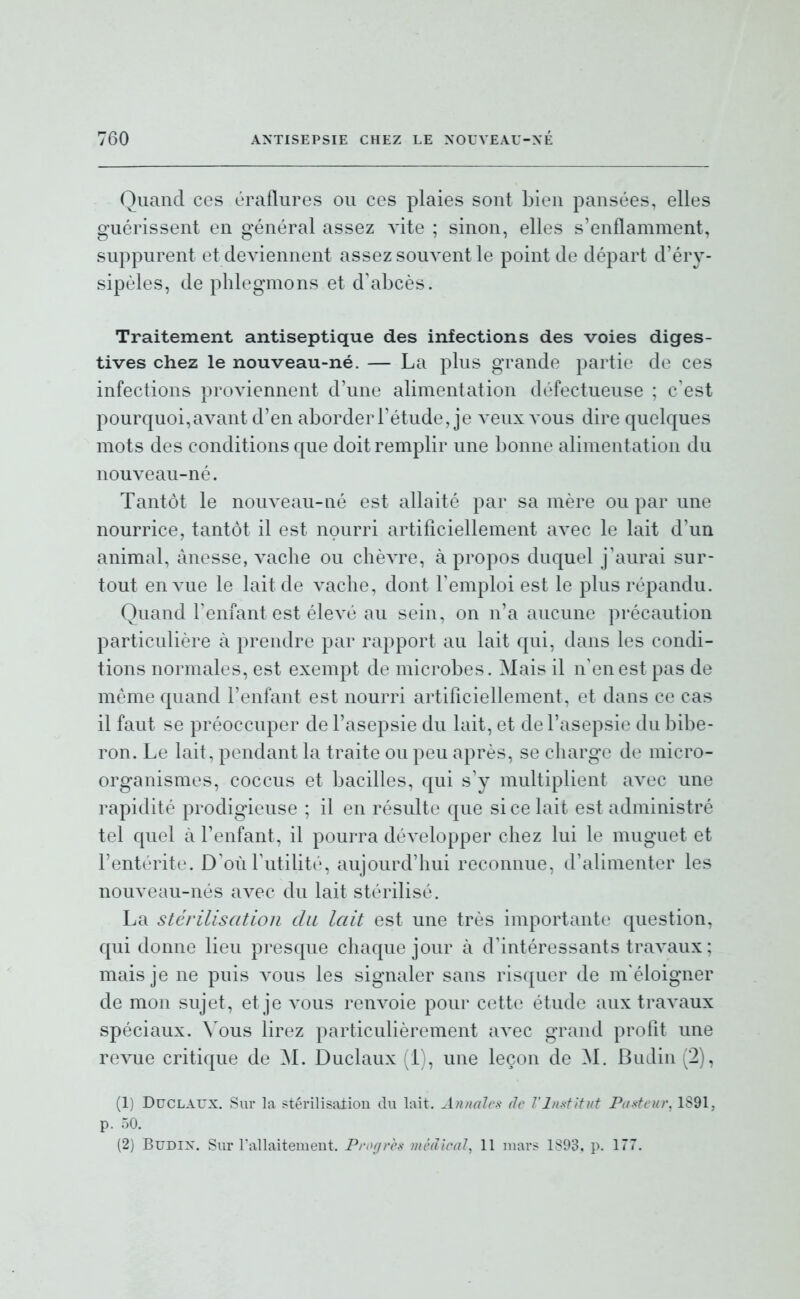 Quand ces éraflures ou ces plaies sont Lien pansées, elles guérissent en général assez vite ; sinon, elles s'enflamment, suppurent et deviennent assez souvent le point de départ d'éry- sipèles, de phlegmons et d'abcès. Traitement antiseptique des infections des voies diges- tives chez le nouveau-né. — La plus grande partie de ces infections proviennent d'une alimentation défectueuse ; c'est pourquoi,avant d'en aborder l'étude, je veux vous dire quelques mots des conditions que doit remplir une bonne alimentation du nouveau-né. Tantôt le nouveau-né est allaité par sa mère ou par une nourrice, tantôt il est nourri artificiellement avec le lait d'un animal, ânesse, vache ou chèvre, à propos duquel j'aurai sur- tout en vue le lait de vache, dont Temploi est le plus répandu. Quand l'enfant est élevé au sein, on n'a aucune précaution particulière à prendre par rapport au lait qui, dans les condi- tions normales, est exempt de microbes. Mais il n'en est pas de même quand l'enfant est nourri artificiellement, et dans ce cas il faut se préoccuper de l'asepsie du lait, et de l'asepsie du bibe- ron. Le lait, pendant la traite ou peu après, se charge de micro- organismes, coccus et bacilles, qui s'y multiplient avec une rapidité prodigieuse ; il en résulte que si ce lait est administré tel quel à l'enfant, il pourra développer chez lui le muguet et l'entérite. D'où Futilité, aujourd'hui reconnue, d'alimenter les nouveau-nés avec du lait stérilisé. La stérilisation du lait est une très importante question, qui donne lieu presque chaque jour à d'intéressants travaux ; mais je ne puis a'ous les signaler sans risquer de m'éloigner de mon sujet, et je vous renvoie pour cette étude aux travaux spéciaux, ^'ous lirez particulièrement avec grand profit une revue critique de M. Duclaux (1), une leçon de M. Budin (2), (1) Duclaux. Sur k ?térilisii±ion du lait. Annales de J'In.s-fitut Pa-sh-ur, 1S91, p. 50. (2) BuDix. Sur rallaitement. Progrès médical, 11 mars^ 1893, p. 177.