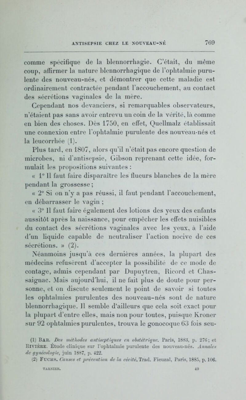 comme spécifique de la blennorrhagie. C'était, du même coup, affirmer la nature blennorrhagique de l'ophtalmie puru- lente des nouveau-nés, et démontrer que cette maladie est ordinairement contractée pendant raccoucliement, au contact des sécrétions vao'inales de la mère. Cependant nos devanciers, si remarquables observateurs, n'étaient pas sans avoir entrevu un coin de la vérité, là comme en bien des choses. Dès 1750, en eiïet, Quellmalz établissait une connexion entre l'ophtalmie purulente des nouveau-nés et la leucorrhée (1). Plus tard, en 1807, alors qu'il n'était pas encore question de microbes, ni d'antisepsie, Gibson reprenant cette idée, for- mulait les propositions suivantes : (( 1° Il faut faire disparaître les flueurs blanches de la mère pendant la grossesse ; « 2^* Si on n'y a pas réussi, il faut pendant l'accouchement, en débarrasser le vagin ; « 3° Il faut faire éo-alement des lotions des veux des enfants aussitôt après la naissance, pour empêcher les effets nuisibles du contact des sécrétions vao-inales avec les veux, à l'aide lVuiï liquide capable de neutraliser l'action nocive de ces sécrétions. » (2j. Néanmoins jusqu'à ces dernières années, la plupart des médecins refusèrent d'accepter la possibilité de ce mode de contage, admis cependant par Dupuytren. Ricord et Chas- saignac. ^lais aujourd'hui, il ne fait plus de doute pour per- sonne, et on discute seulement le point de savoir si toutes les ophtalmies purulentes des nouveau-nés sont de nature blennorrhagique. 11 semble d'ailleurs que cela soit exact pour la plupart d'entre elles, mais non pour toutes, puisque Kroner sur 92 ophtalmies purulentes, trouva le gonocoque 63 fois seu- (1) Bar. Des méthodes antiseptiques eu obstétrique. Paris, 1SS:1 p. 276; et Rivière. Etude clinique sur l'ophtalmie purulente des nouveau-nés. Annales de gi/nécoloffie, juin 1887, p. 422. (2) FucHS. Causes et prévention de la cécité.Tv2kà. Fieuzal, Paris, 1885, p. 106. TARXIER. 49