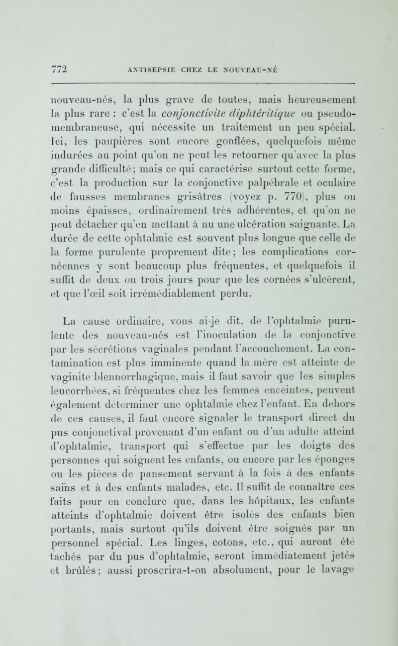 nouveau-nés, la plus grave de toutes, mais heureusement la plus rare : c'est la conjonctivite dipJitéritique ou pseudo- membraneuse, qui nécessite un traitement un peu spécial. Ici, les paupières sont encore gonflées, quelquefois même indurées au point qu'on ne peut les retourner qu'avec la plus grande difficulté ; mais ce qui caractérise surtout cette forme, c'est la production sur la conjonctive palpébrale et oculaire de fausses membranes grisâtres (voyez p. 770 , plus ou moins épaisses, ordinairement très adhérentes, et qu'on ne peut détacher qu'en mettant à nu une ulcération saignante. La durée de cette ophtalmie est souvent plus longue que celle de la forme purulente proprement dite ; les complications cor- néennes y sont beaucoup plus fréquentes, et quelquefois il suffit de deux ou trois jours pour que les cornées s'ulcèrent, et que l'œil soit irrémédiablement perdu. La cause ordinaire, vous ai-je dit. de l'ophtalmie puru- lente des nouveau-nés est l'inoculation de la conjonctive par les sécrétions vaginales pendant l'accouchement. La con- tamination est plus imminente quand la mère est atteinte de vaginite blennorrhagique, mais il faut savoir que les simples leucorrhées, si fréquentes chez les femmes enceintes, peuvent également déterminer une ophtalmie chez l'enfant. En dehors de ces causes, il faut encore signaler le transport direct du pus conjonctival provenant d'un enfant ou d'un adulte atteint d'ophtalmie, transport qui s'effectue par les doigts des personnes qui soignent les enfants, ou encore par les éponges ou les pièces de pansement servant à la fois à des enfants sains et à des enfants malades, etc. Il suffit de connaître ces faits pour en conclure que, dans les hôpitaux, les enfants atteints d'ophtalmie doivent être isolés des enfants bien portants, mais surtout qu'ils doivent être soignés par un personnel spécial. Les linges, cotons, etc., qui auront été tachés par du pus d'ophtalmie, seront immédiatement jetés et brûlés ; aussi proscrira-t-on absolument, pour le lavage