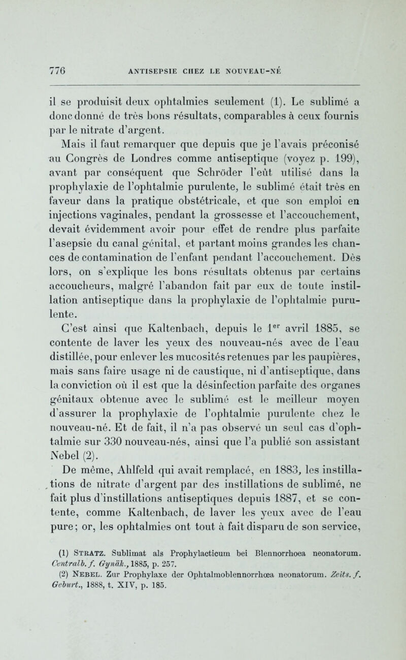 il se produisit deux ophtalmies seulement (1). Le sublimé a donc donné de très bons résultats, comparables à ceux fournis par le nitrate d'argent. Mais il faut remarquer que depuis que je Favais préconisé au Congrès de Londres comme antiseptique (voyez p. 199), avant par conséquent que Schrôder l'eût utilisé dans la prophylaxie de l'ophtalmie purulente, le sublimé était très en faveur dans la pratique obstétricale, et que son emploi en injections vaginales, pendant la grossesse et l'accouchement, devait évidemment avoir pour effet de rendre plus parfaite l'asepsie du canal génital, et partant moins grandes les chan- ces de contamination de l'enfant pendant l'accouchement. Dès lors, on s'explique les bons résultats obtenus par certains accoucheurs, malgré l'abandon fait par eux de toute instil- lation antiseptique dans la prophylaxie de l'ophtalmie puru- lente. C'est ainsi que Kaltenbach, depuis le i®* avril 1885, se contente de laver les veux des nouveau-nés avec de l'eau distillée, pour enlever les mucosités retenues par les paupières, mais sans faire usage ni de caustique, ni d'antiseptique, dans la conviction où il est que la désinfection parfaite des organes génitaux obtenue avec le sublimé est le meilleur moyen d'assurer la prophylaxie de l'ophtalmie purulente chez le nouveau-né. Et de fait, il n'a pas observé un seul cas d'oph- talmie sur 330 nouveau-nés, ainsi que l'a publié son assistant Nebel (2). De même, Ahlfeld qui avait remplacé, en 1883, les instilla- tions de nitrate d'argent par des instillations de sublimé, ne fait plus d'instillations antiseptiques depuis 1887, et se con- tente, comme Kaltenbach, de laver les yeux avec de l'eau pure; or, les ophtalmies ont tout à fait disparu de son service, (1) Stratz, Sublimât als Prophylacticuin bei Blennorrhoea neonatorum. Centralh.f. Gynak., ISS5, p. 257. (2) Nebel. Zur Propbylaxe der Opbtalmoblennorrhœa neonatorum. Zeits. f. Geburt., 1888, t. XIV, p. 185.