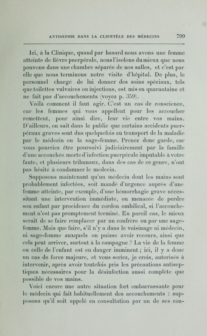 Ici, à la Clinique, quand par hasard nous avons une femme atteinte de lièvre puerpérale, nousTisolons du mieux que nous pouvons dans une chambre séparée de nos salles, et c'est par elle que nous terminons notre visite d'hôpital. De plus, le personnel chargé de lui donner des soins spéciaux, tels que toilettes vulvaires ou injections, est mis en quarantaine et ne fait pas d'accouchements (voyez p. 359). Voilà comment il faut agir. C'est un cas de conscience, car les femmes qui vous appellent pour les accoucher remettent, pour ainsi dire, leur vie entre vos mains. D'ailleurs, on sait dans le public que certains accidents puer- péraux graves sont dus quelquefois au transport de la maladie par le médecin ou la sage-femme. Prenez donc garde, car A^ous pourriez être poursuivi judiciairement par la famille d'une accouchée morte d'infection puerpérale imputable à votre faute, et plusieurs tribunaux, dans des cas de ce genre, n'ont pas hésité à condamner le médecin. Supposons maintenant qu'un médecin dont les mains sont probablement infectées, soit mandé d'urgence auprès d'une femme atteinte, par exemple, d'une liémorrhagie grave néces- sitant une intervention immédiate, ou menacée de perdre son enfant par procidence du cordon ombilical, si l'accouche- ment n'est pas promptement terminé. En pareil cas, le mieux serait de se faire remplacer par un confrère ou par une sage- femme. Mais que faire, s'il n'y a dans le voisinage ni médecin, ni sage-femme auxquels on puisse avoir recours, ainsi que cela peut arriver, surtout à la campagne ? La vie de la femme ou celle de l'enfant est en danger imminent ; ici, il y a donc un cas de force majeure, et vous seriez, je crois, autorisés à intervenir, après avoir toutefois pris les précautions antisep- tiques nécessaires pour la désinfection aussi complète que possible de vos mains. Voici encore une autre situation fort embarrassante pour le médecin c[ui fait habituellement des accouchements : sup- posons qu'il soit appelé en consultation par un de ses con-