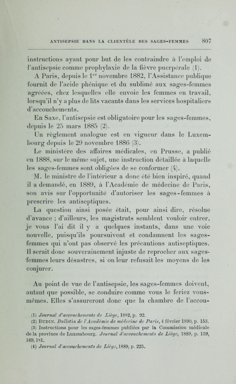 instructions ayant pour but de les contraindre à remploi de Fantisepsie comme prophylaxie de la fièvre puerpérale (1). A Paris, depuis le l'^''novembre 1882, l'Assistance publique fournit de l'acide phénique et du sublimé aux sages-femmes agréées, chez lesquelles elle envoie les femmes en travail, lorsqu'il n'y a plus de lits vacants dans les services hospitaliers d'accouchements. En Saxe, l'antisepsie est obligatoire pour les sages-femmes, depuis le 25 mars 1885 (2). Un règlement analogue est en vigueur dans le Luxem- bourg depuis le 29 novembre 1886 (3). Le ministère des affaires médicales, en Prusse, a publié •en 1888, sur le même sujet, une instruction détaillée à laquelle les sages-femmes sont obligées de se conformer (4). M. le ministre de l'intérieur a donc été bien inspiré, quand il a demandé, en 1889, à l'Académie de médecine de Paris, son avis sur l'opportunité d'autoriser les sages-femmes à prescrire les antiseptiques. La question ainsi posée était, pour ainsi dire, résolue d'avance ; d'ailleurs, les magistrats semblent vouloir entrer, je vous l'ai dit il y a quelques instants, dans une voie nouvelle, puisqu'ils poursuivent et condamnent les sages- femmes qui n'ont pas observé les précautions antiseptiques. Il serait donc souverainement injuste de reprocher aux sages- femmes leurs désastres, si on leur refusait les movens de les conjurer. Au point de vue de l'antisepsie, les sages-femmes doivent, autant que possible, se conduire comme vous le feriez vous- mêmes. Elles s'assureront donc que la chambre de l'accou- (1) Journal d'accouchements de Liège, 1882, p. 92. (2) BuDix. Bulletin de VAcadémie de médecine de Paris, \ février 1890, p. 153. (B) Instructions pour les sages-femmes publiées par la Commission médicale delà province de Luxembourg. Journal d'accouchements de Liège, 1889. p. 159, 169,1^1. (4) Journal d'accouchements de i2f'/7t% 1889, p. 225.