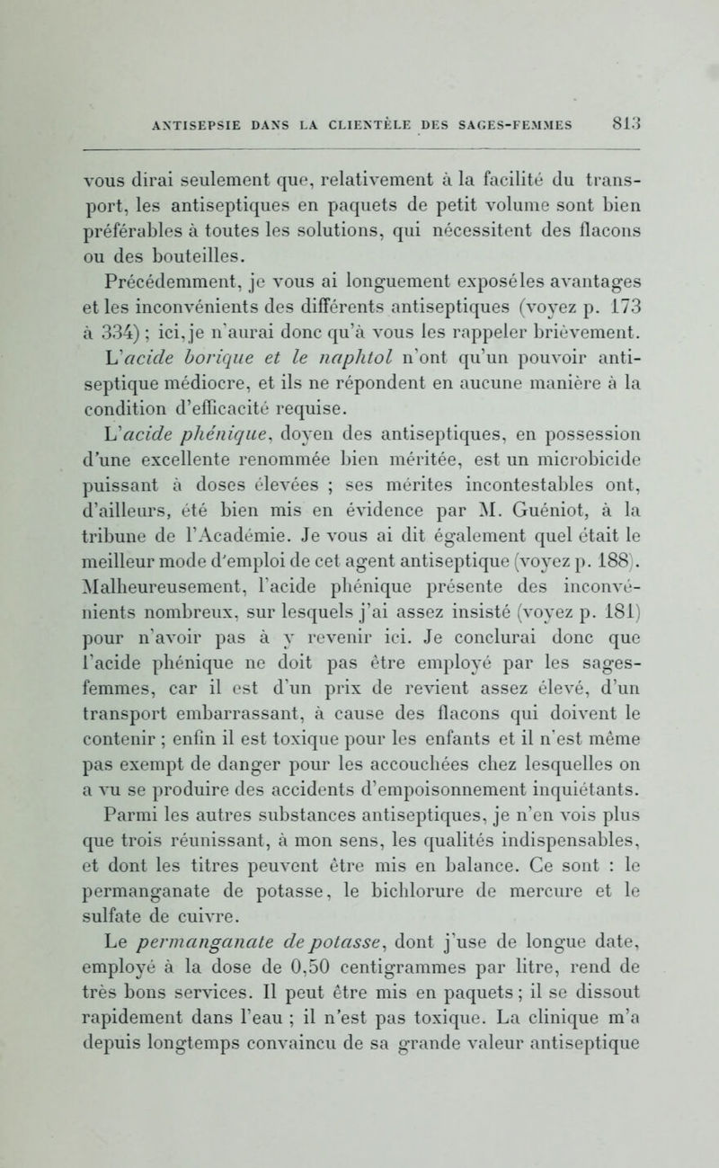 vous dirai seulement que, relativement à la facilité du trans- port, les antiseptiques en paquets de petit volume sont bien préférables à toutes les solutions, qui nécessitent des flacons ou des bouteilles. Précédemment, je vous ai longuement exposé les avantages et les inconvénients des différents antiseptiques (voyez p. 173 à 334) ; ici, je n'aurai donc qu'à vous les rappeler brièvement. Ij'acicle borique et le naphtol n'ont qu'un pouvoir anti- septique médiocre, et ils ne répondent en aucune manière à la condition d'efficacité requise. Yj'acide phénique. doyen des antiseptiques, en possession d'une excellente renommée bien méritée, est un microbicide puissant à doses élevées ; ses mérites incontestables ont, d'ailleurs, été bien mis en évidence par M. Guéniot, à la tribune de l'Académie. Je vous ai dit également quel était le meilleur mode d'emploi de cet agent antiseptique (voyez p. 188). Malheureusement, l'acide phénique présente des inconvé- nients nombreux, sur lesquels j'ai assez insisté (voyez p. 181) pour n'avoir pas à y revenir ici. Je conclurai donc que l'acide phénique ne doit pas être employé par les sages- femmes, car il est d'un prix de revient assez élevé, d'un transport embarrassant, à cause des flacons qui doivent le contenir ; enfin il est toxique pour les enfants et il n'est même pas exempt de danger pour les accouchées chez lesquelles on a vu se i^roduire des accidents d'empoisonnement inquiétants. Parmi les autres substances antiseptiques, je n'en vois plus que trois réunissant, à mon sens, les qualités indispensables, et dont les titres peuvent être mis en balance. Ce sont : le permanganate de potasse, le bichlorure de mercure et le sulfate de cuivre. Le permanganate de potasse^ dont j'use de longue date, employé à la dose de 0.50 centigrammes par litre, rend de très bons services. Il peut être mis en paquets; il se dissout rapidement dans l'eau ; il n'est pas toxique. La clinique m'a depuis longtemps convaincu de sa grande valeur antiseptique