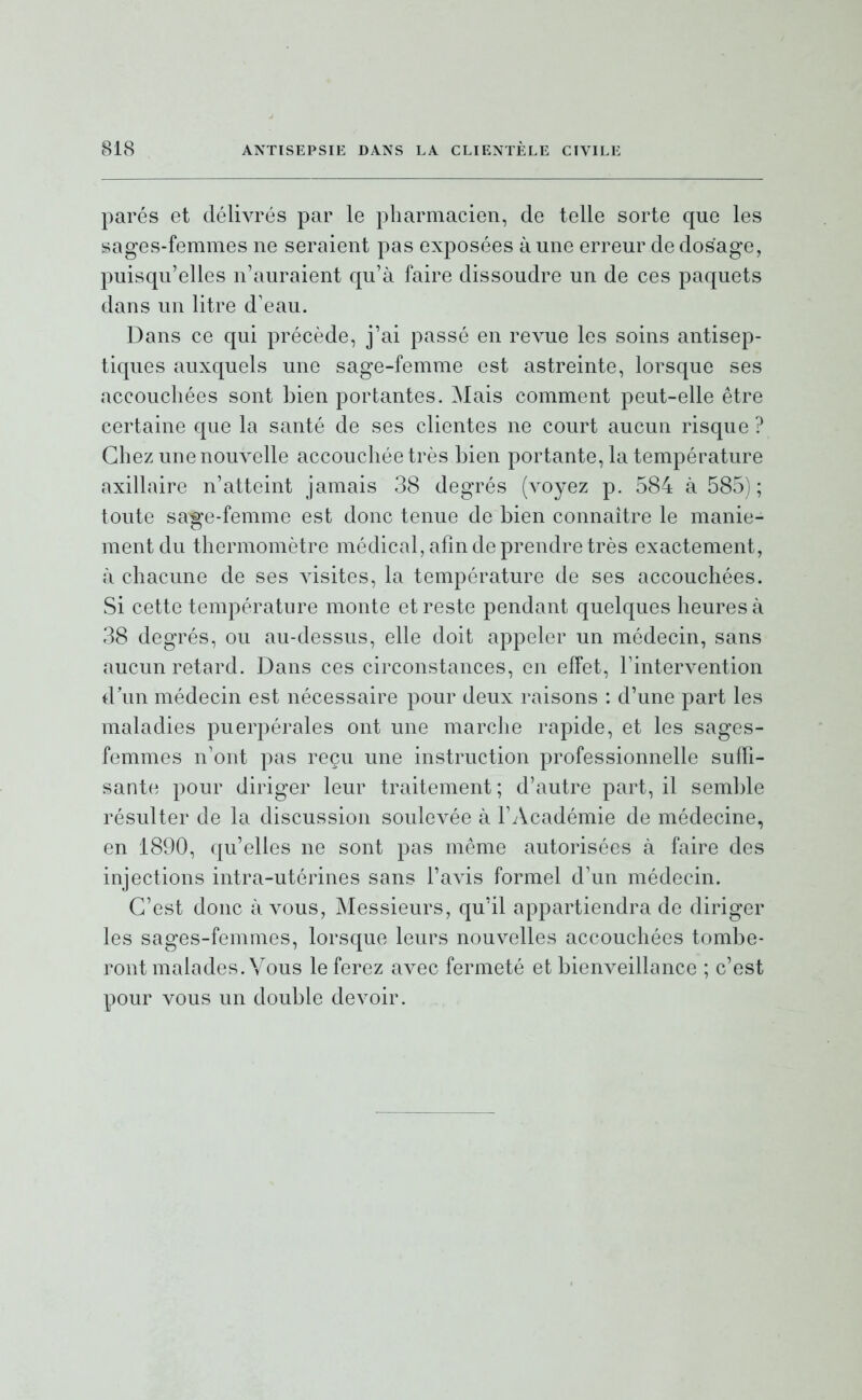 parés et délivrés par le pharmacien, de telle sorte que les sages-femmes ne seraient pas exposées à une erreur de dosage, puisqu'elles n'auraient qu'à faire dissoudre un de ces paquets dans un litre d'eau. Dans ce qui précède, j'ai passé en revue les soins antisep- tiques auxquels une sage-femme est astreinte, lorsque ses accouchées sont bien portantes. Mais comment peut-elle être certaine que la santé de ses clientes ne court aucun risque ? Chez une nouvelle accouchée très bien portante, la température axillaire n'atteint jamais 38 degrés (voyez p. 584 à 585) ; toute sage-femme est donc tenue de bien connaître le manie- ment du thermomètre médical, afin de prendre très exactement, à chacune de ses visites, la température de ses accouchées. Si cette température monte et reste pendant quelques heures à 38 degrés, ou au-dessus, elle doit appeler un médecin, sans aucun retard. Dans ces circonstances, en effet, l'intervention d'un médecin est nécessaire pour deux raisons : d'une part les maladies puerpérales ont une marche rapide, et les sages- femmes n'ont pas reçu une instruction professionnelle suffi- sante pour diriger leur traitement ; d'autre part, il semble résulter de la discussion soulevée à l'Académie de médecine, en 1890, qu'elles ne sont pas même autorisées à faire des injections intra-utérines sans l'avis formel d'un médecin. C'est donc à vous. Messieurs, qu'il appartiendra de diriger les sages-femmes, lorsque leurs nouvelles accouchées tombe- ront malades. Vous le ferez avec fermeté et bienveillance ; c'est pour vous un double devoir.