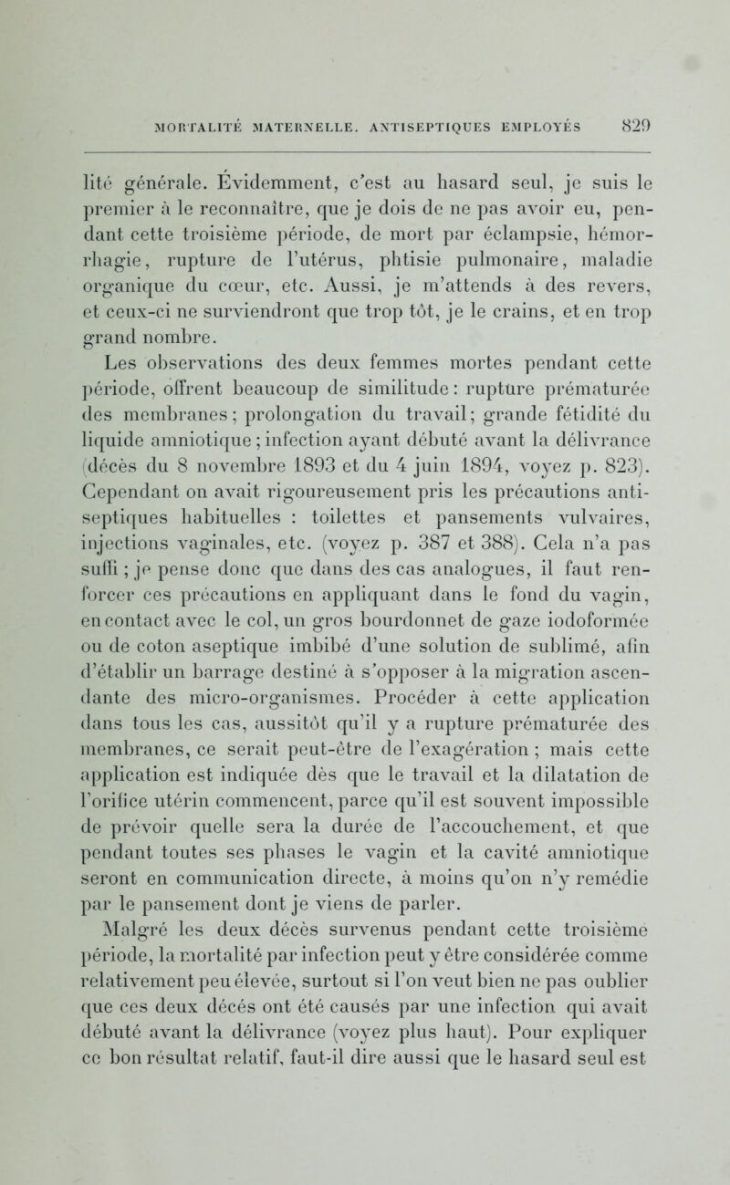 lité générale. Évidemment, c'est au hasard seul, je suis le premier à le reconnaître, que je dois de ne pas avoir eu, pen- dant cette troisième période, de mort par éclampsie, hémor- rhagie, rupture de Tutérus, phtisie pulmonaire, maladie organique du cœur, etc. Aussi, je m'attends à des revers, et ceux-ci ne surviendront que trop tôt, je le crains, et en trop grand nombre. Les observations des deux femmes mortes pendant cette période, offrent beaucoup de similitude : rupture prématurée des membranes; prolongation du travail; grande fétidité du liquide amniotique ; infection ayant débuté avant la délivrance (décès du 8 novembre 1893 et du 4 juin 1894, Aboyez p. 823). Cependant on avait rigoureusement pris les précautions anti- septiques habituelles : toilettes et pansements vulvaires, injections vaginales, etc. (voyez p. 387 et 388). Cela n'a pas suffi ; je pense donc que dans des cas analogues, il faut ren- forcer ces précautions en appliquant dans le fond du vagin, en contact avec le col, un gros bourdonnet de gaze iodoformée ou de coton aseptique imbibé d'une solution de sublimé, afin d'établir un barrage destiné à s'opposer à la migration ascen- dante des micro-organismes. Procéder à cette application dans tous les cas, aussitôt qu'il y a rupture prématurée des membranes, ce serait peut-être de l'exagération ; mais cette application est indiquée dès que le travail et la dilatation de Torilice utérin commencent, parce qu'il est souvent impossible de prévoir quelle sera la durée de l'accouchement, et que pendant toutes ses phases le vagin et la cavité amniotique seront en communication directe, à moins qu'on n'y remédie par le pansement dont je viens de parler. Malgré les deux décès survenus pendant cette troisième période, la mortalité par infection peut y être considérée comme relativement peu élevée, surtout si l'on veut bien ne pas oublier que ces deux décès ont été causés par une infection qui avait débuté avant la délivrance (voyez plus haut). Pour expliquer ce bon résultat relatif, faut-il dire aussi que le hasard seul est