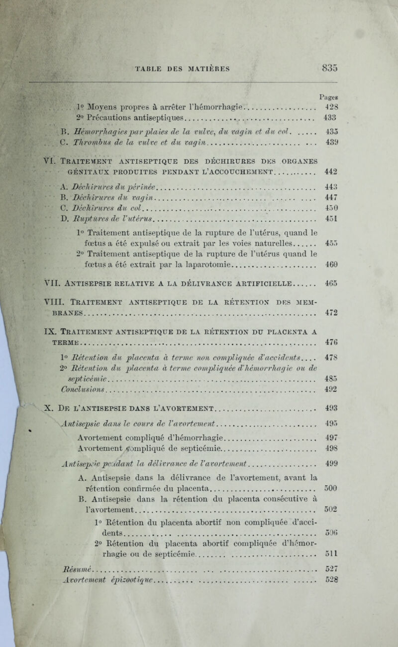 Pages 1° Moyens propre» à arrêter l'hémorrhagie 428 2o Précautions antiseptiques 433 B. Hémorrhag tes par plaies de la vulve ^ du vagin et du col 435 C. Thromhus de la vulve et du vagin 439 VI. Traitement antiseptique des déchirures des organes GÉNITAUX produites PENDANT L'ACCOUCHEMENT 442 A. Déchiruvcs du périnée 44:') B. Déchirures du vagin 447 C. Déchirures du col 450 D. Ruptures de l'utérus 451 1» Traitement antiseptique de la rupture de l'utérus, quand le fœtus a été expulsé ou extrait par les voies naturelles 455 2° Traitement antiseptique de la rupture de l'utérus quand le fœtus a été extrait par la laparotomie 460 VII. Antisepsie relative a la délivrance artificielle 465 VIII. Traitement antiseptique de la rétention drs mem- branes 472 IX. Traitement antiseptique dé la rétention du placenta a TERME 476 l*' Rétention du placenta à ternie non compliquée d'accidents.... 478 2° Rétention du placenta à terme coinpliquée d'hémorrhagie ou de septicémie 485 Conclusions 492 X. De l'antisepsie dans l'avortement. 493 Antisepsie dans le cours de l'avortement 495 Avortement compliqué d'hémorrhagie 497 Avortement compliqué de septicémie 498 Antisep.:'cpe.idant la délivrance de l'avortement 499 A. Antisepsie dans la délivrance de l'avortemeut, avant la rétention confirmée du placenta 500 B. Antisepsie dans la rétention du placenta consécutive à l'avortement 502 1° Eétention du placenta abortif non compliquée d'acci- dents 50{5 2° Rétention du placenta abortif compliquée d'hémor- rhagie ou de septicémie 511 Résumé 527 Avortement épizootique 528