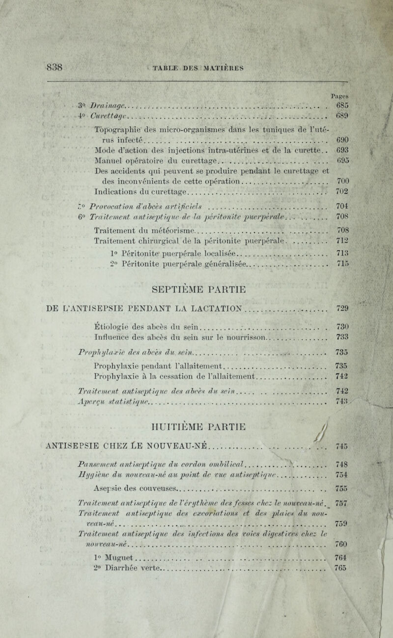 Pages 3 Braimgfi 685 •i« Curettàfjc 689 Topographie des micro-organismes dans les tuniques de l'uté- rus infecté 690 Mode d'action des injections intra-utérines et de la curette.. 693 Manuel opératoire du curettage 695 Des accidents qui peuvent se produire pendant le curettage et des inconvénients de cette opération 700 Indications du curettage 702 .^o Provocation d'ahcès artlf ciels 704 6^ Traitement antisepti(2ue dr la péritunite puerpérale 708 Traitement du météorisrae 708 Traitement chirurgical de la péritonite puerpérale 712 1° Péritonite'puerpérale localisée 713 2 Péritonite puerpérale généralisée., 715 SEPTIÈME PARTIE DE L'ANTISEPSIE PENDANT LA LACTATION 729 Etiologie des abcès du sein 730 Influence des abcès du sein sur le nourrisson 733 Propliijld.vie des al)ces du sein 735 Prophylaxie pendant l'allaitement 735 Prophylaxie à la cessation de l'allaitement 742 Traitetiient antiseptique des ahrh du sein 742 Aperqu .statistique 74:> HUITIÈME PARTIE // /J ANTISEPSIE CHEZ Le NOOVEAU-NE ... 745 Pansement antiseptique du cordon ombilical .\ 748 Hygiène du nouveau-né au point de vue antisepti<iue 754 Asepsie des couveuses 755 Traitement antiseptique de l'érijthème des fesses chez, le nouveau-né. ^ 757 Traitement antixeptiqiie des excoriations et des plaies du nou- veau-né 759 Traitement antiseptique des infections des voies digestives chez le nouveau-né 760 1 Muguet 764 2 Diarrhée verte 765