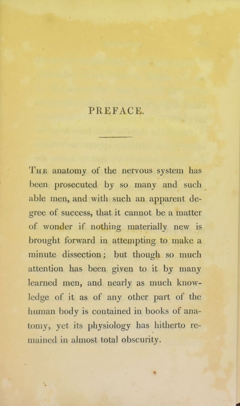 PREFACE. The anatomy of the nervous system has been prosecuted by so many and such able men, and with such an apparent de- gree of success, that it cannot be a matter of wonder if nothing materially new is brought forward in attempting to make a minute dissection; but though so much attention has been given to it by many learned men, and nearly as much know- ledge of it as of any other part of the human body is contained in books of ana- tomy, yet its physiology has hitherto re- mained in almost total obscurity.