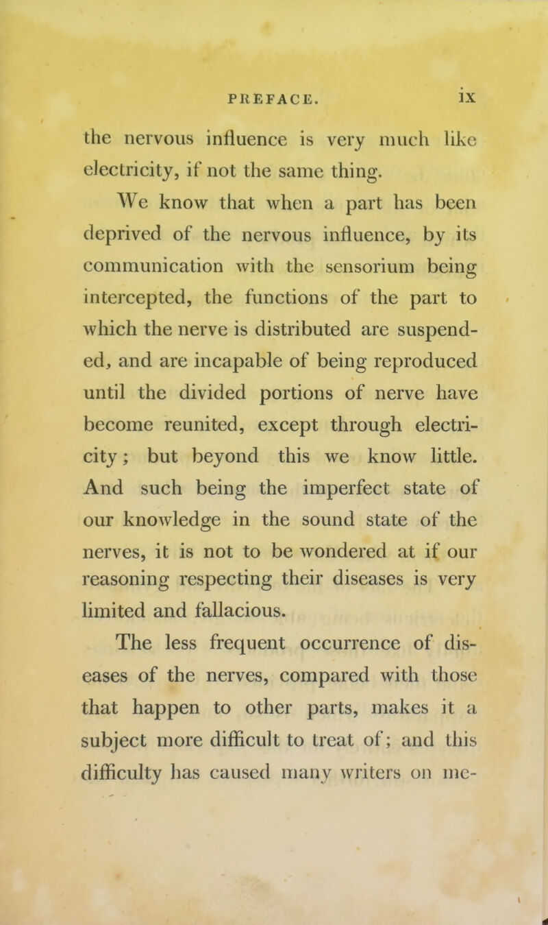 the nervous influence is very much like electricity, if not the same thing. We know that when a part has been deprived of the nervous influence, by its communication with the sensorium being intercepted, the functions of the part to which the nerve is distributed are suspend- ed, and are incapable of being reproduced until the divided portions of nerve have become reunited, except through electri- city ; but beyond this we know little. And such being the imperfect state of our knowledge in the sound state of the nerves, it is not to be wondered at if our reasoning respecting their diseases is very limited and fallacious. The less frequent occurrence of dis- eases of the nerves, compared with those that happen to other parts, makes it a subject more difficult to treat of; and this difficulty has caused many writers on me-