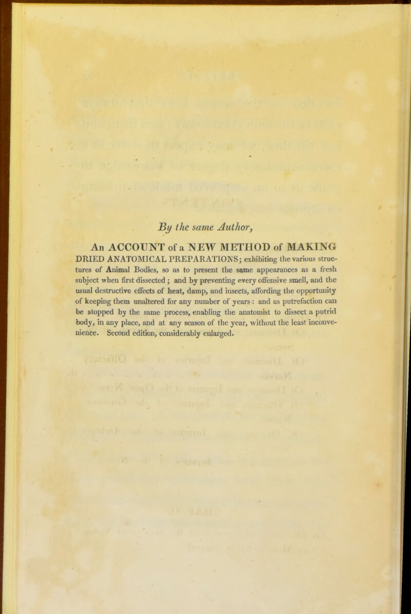 By the same Author, An ACCOUNT of a NEW METHOD of MAKING DRIED ANATOMICAL PREPARATIONS; exhibiting the various struc- tures of Animal Bodies, so as to present the same appearances as a fresh subject when first dissected ; and by preventing every offensive smell, and the usual destructive effects of heat, damp, and insects, affording the opportunity of keeping them unaltered for any number of years : and as putrefaction can be stopped by the same process, enabling the anatomist to dissect a putrid body, in any place, and at any season of the year, without the least inconve- nience. Second edition, considerably enlarged.