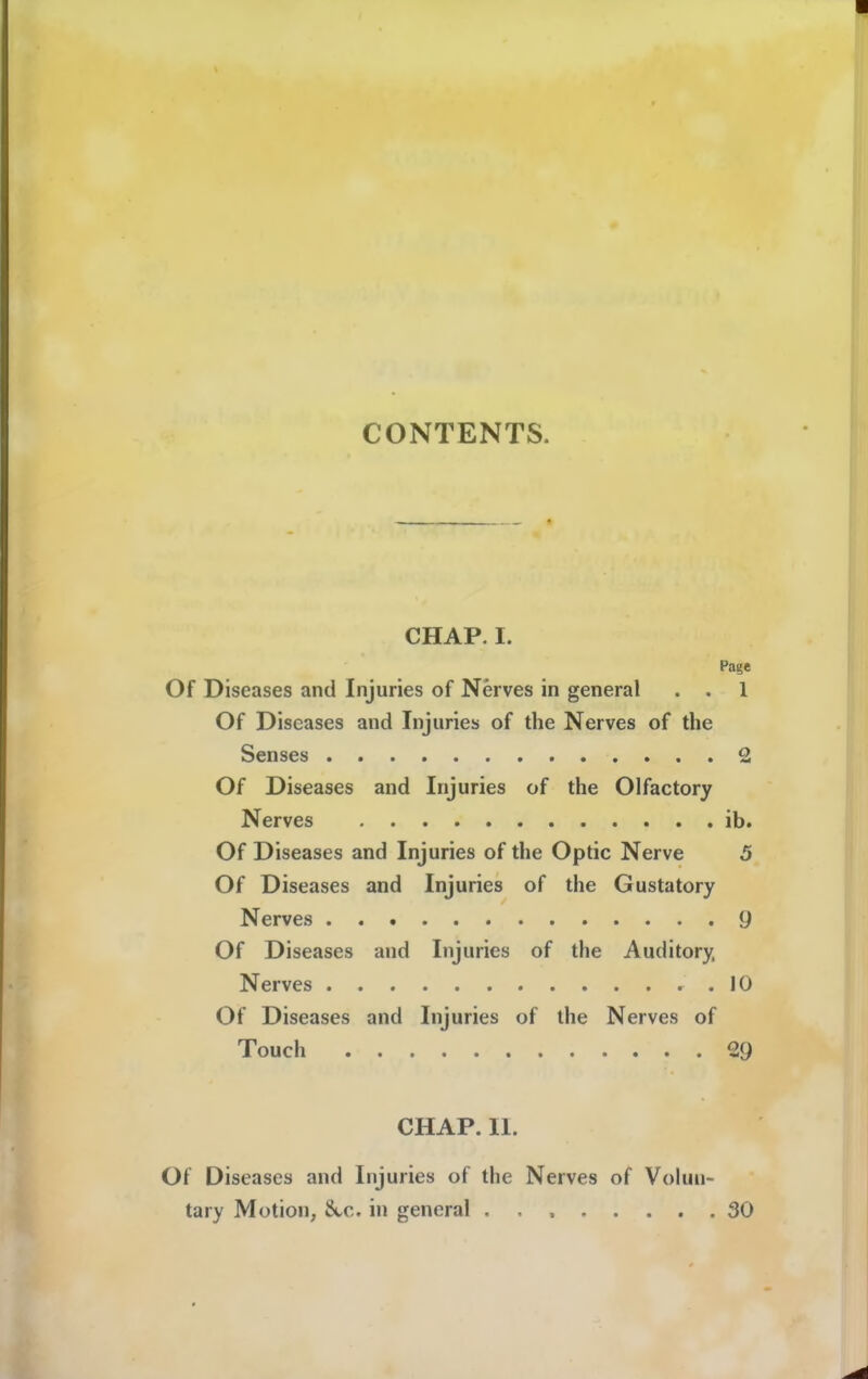 CONTENTS. CHAP. I. Page Of Diseases and Injuries of Nerves in general . . 1 Of Diseases and Injuries of the Nerves of the Senses 2 Of Diseases and Injuries of the Olfactory Nerves ib. Of Diseases and Injuries of the Optic Nerve 5 Of Diseases and Injuries of the Gustatory Nerves 9 Of Diseases and Injuries of the Auditory, Nerves 10 Of Diseases and Injuries of the Nerves of Touch 29 CHAP. 11. Of Diseases and Injuries of the Nerves of Volun- tary Motion, 8tc. in general 30