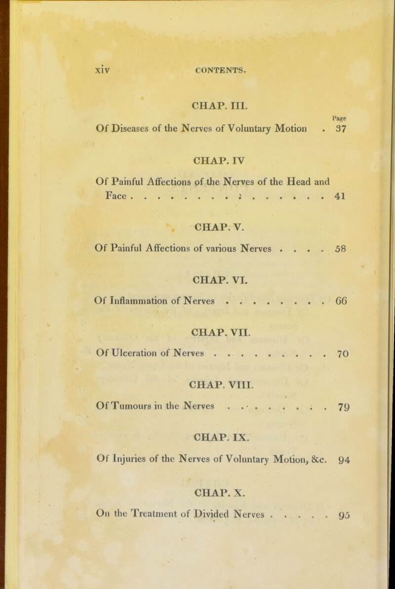 CHAP. III. Page Of Diseases of the Nerves of Voluntary Motion . 37 CHAP. IV Of Painful Affections of the Nerves of the Head and Face ; 41 CHAP. V. Of Painful Affections of various Nerves .... 58 CHAP. VI. Of Inflammation of Nerves 66 CHAP. VII. Of Ulceration of Nerves 70 CHAP. VIII. Of Tumours in the Nerves 79 CHAP. IX. Of Injuries of the Nerves of Voluntary Motion, &c. 94 CHAP. X. On the Treatment of Divided Nerves 95