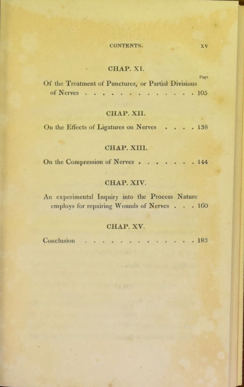 CHAP. XI. Page Of the Treatment of Punctures, or Partial Divisions of Nerves 105 CHAP. XII. On the Effects of Ligatures on Nerves . . . .138 CHAP. XIII. On the Compression of Nerves 144 CHAP. XIV. An experimental Inquiry into the Process Nature employs for repairing Wounds of Nerves . . . 160 CHAP. XV. Conclusion 183
