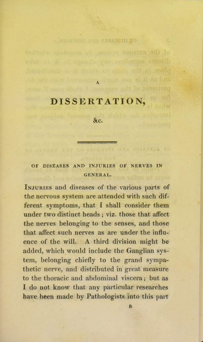 A DISSERTATION, &c. OF DISEASES AND INJURIES OF NERVES IN GENERAL. Injuries and diseases of the various parts of the nervous system are attended with such dif- ferent symptoms, that I shall consider them under two distinct heads ; viz. those that affect the nerves belonging to the senses, and those that affect such nerves as are under the influ- ence of the will. A third division might be added, which would include the Ganglian sys- tem, belonging chiefly to the grand sympa- thetic nerve, and distributed in great measure to the thoracic and abdominal viscera; but as I do not know that any particular researches have been made by Pathologists into this part B