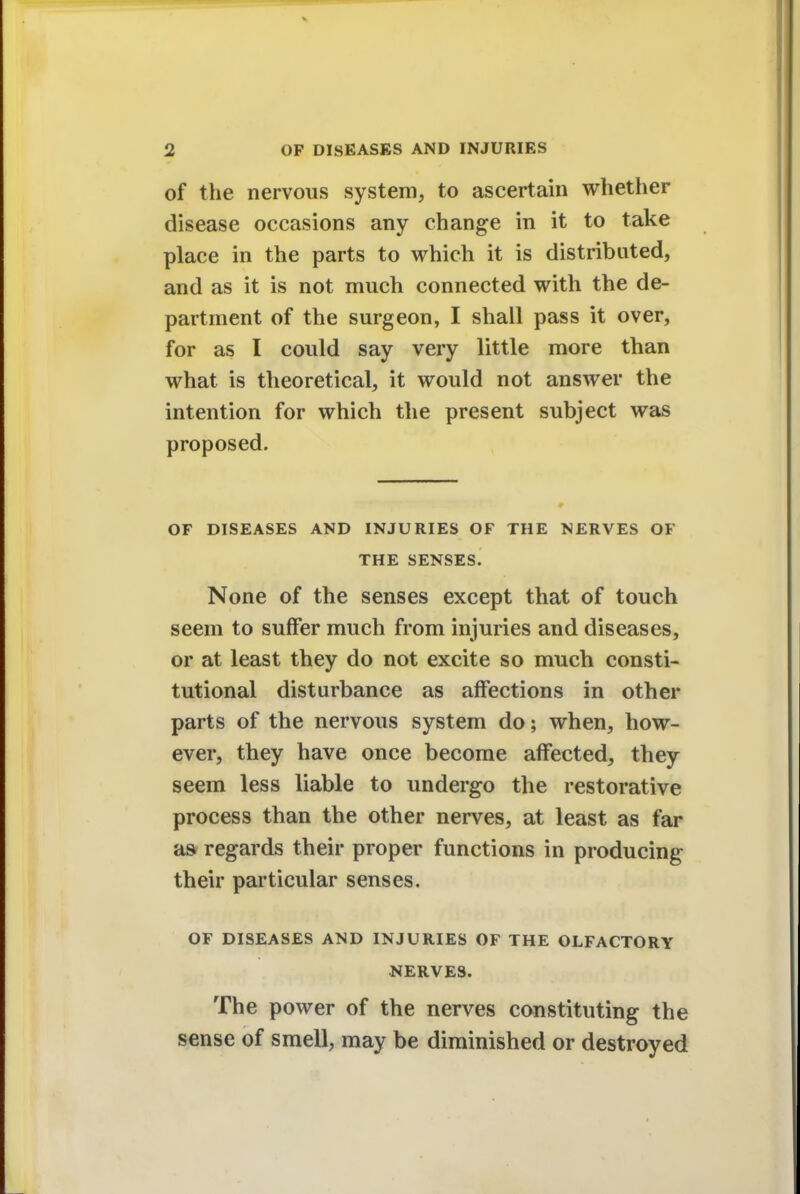 of the nervous system, to ascertain whether disease occasions any change in it to take place in the parts to which it is distributed, and as it is not much connected with the de- partment of the surgeon, I shall pass it over, for as I could say very little more than what is theoretical, it would not answer the intention for which the present subject was proposed. OF DISEASES AND INJURIES OF THE NERVES OF THE SENSES. None of the senses except that of touch seem to suffer much from injuries and diseases, or at least they do not excite so much consti- tutional disturbance as affections in other parts of the nervous system do; when, how- ever, they have once become affected, they seem less liable to undergo the restorative process than the other nerves, at least as far as regards their proper functions in producing their particular senses. OF DISEASES AND INJURIES OF THE OLFACTORY NERVES. The power of the nerves constituting the sense of smell, may be diminished or destroyed