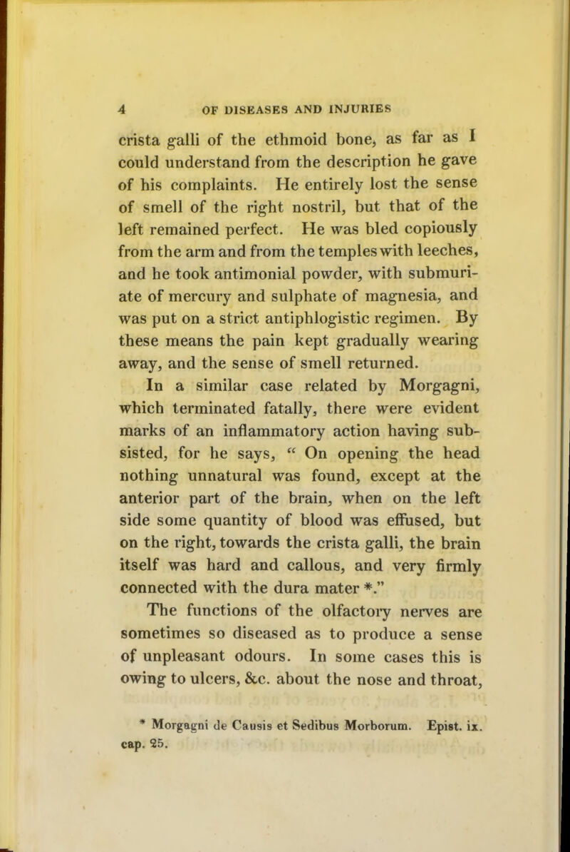 crista galli of the ethmoid bone, as far as I could understand from the description he gave of his complaints. He entirely lost the sense of smell of the right nostril, but that of the left remained perfect. He was bled copiously from the arm and from the temples with leeches, and he took antimonial powder, with submuri- ate of mercury and sulphate of magnesia, and was put on a strict antiphlogistic regimen. By these means the pain kept gradually wearing away, and the sense of smell returned. In a similar case related by Morgagni, which terminated fatally, there were evident marks of an inflammatory action having sub- sisted, for he says,  On opening the head nothing unnatural was found, except at the anterior part of the brain, when on the left side some quantity of blood was effused, but on the right, towards the crista galli, the brain itself was hard and callous, and very firmly connected with the dura mater *. The functions of the olfactory nerves are sometimes so diseased as to produce a sense of unpleasant odours. In some cases this is owing to ulcers, &c. about the nose and throat, * Morgagni de Causis et Sedibus Morborum. Epist. ix. cap. 25.