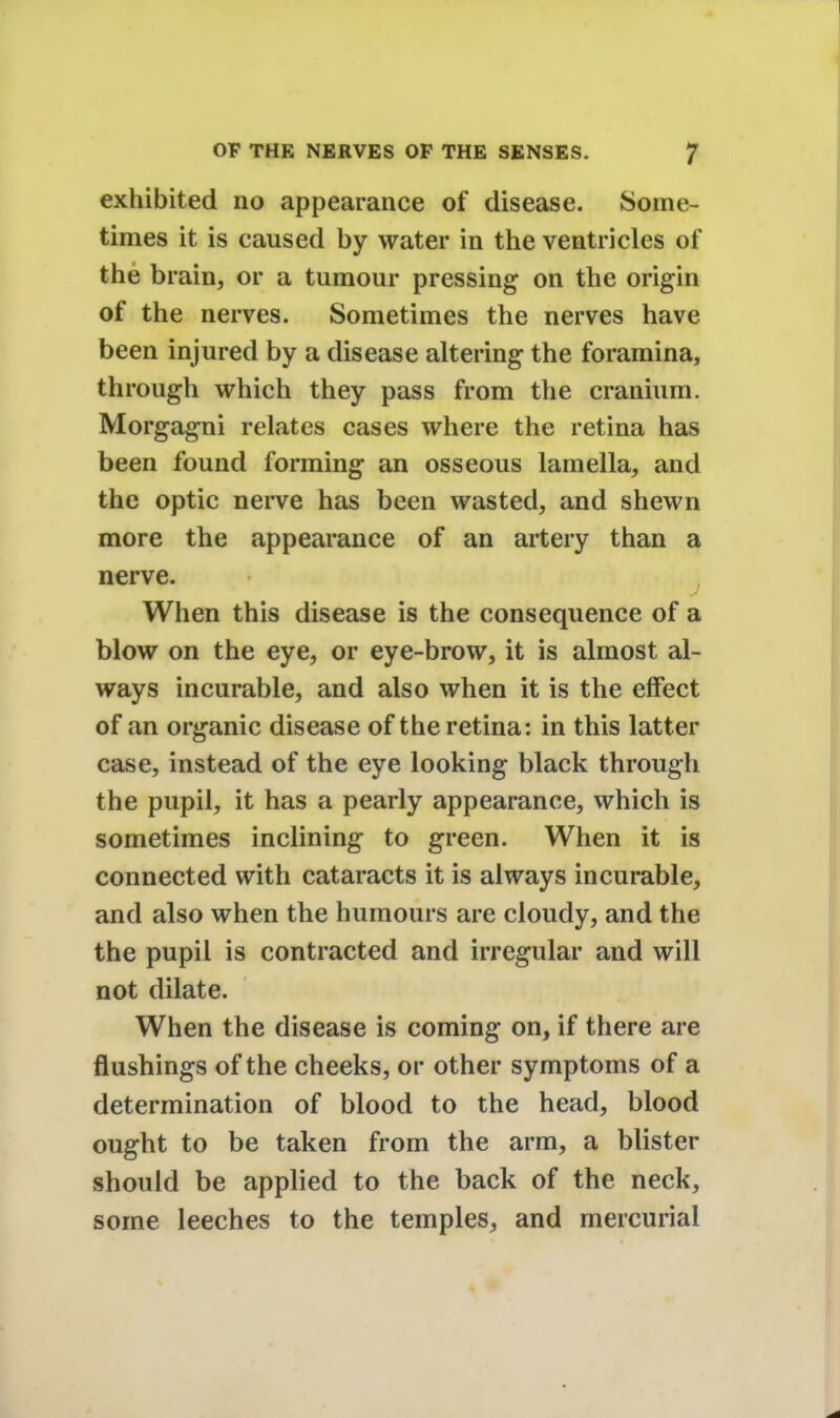 exhibited no appearance of disease. Some- times it is caused by water in the ventricles of the brain, or a tumour pressing on the origin of the nerves. Sometimes the nerves have been injured by a disease altering the foramina, through which they pass from the cranium. Morgagni relates cases where the retina has been found forming an osseous lamella, and the optic nerve has been wasted, and shewn more the appearance of an artery than a nerve. When this disease is the consequence of a blow on the eye, or eye-brow, it is almost al- ways incurable, and also when it is the effect of an organic disease of the retina: in this latter case, instead of the eye looking black through the pupil, it has a pearly appearance, which is sometimes inclining to green. When it is connected with cataracts it is always incurable, and also when the humours are cloudy, and the the pupil is contracted and irregular and will not dilate. When the disease is coming on, if there are flushings of the cheeks, or other symptoms of a determination of blood to the head, blood ought to be taken from the arm, a blister should be applied to the back of the neck, some leeches to the temples, and mercurial