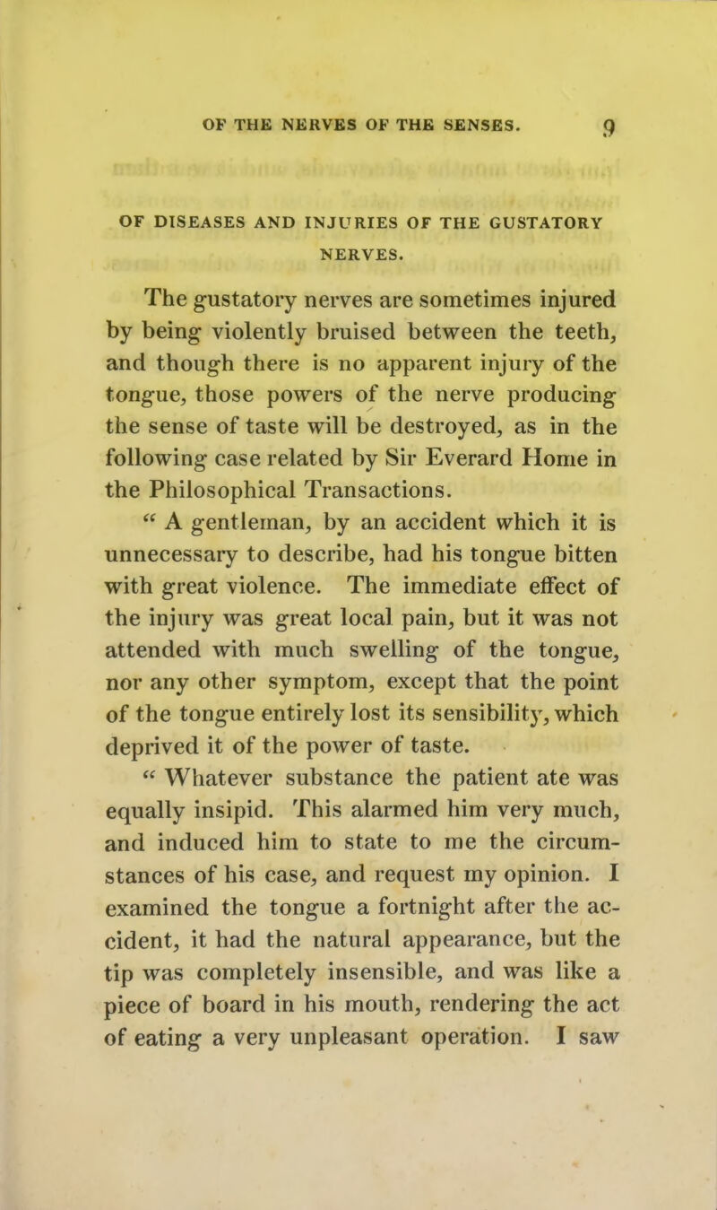 OF DISEASES AND INJURIES OF THE GUSTATORY NERVES. The gustatory nerves are sometimes injured by being violently bruised between the teeth, and though there is no apparent injury of the tongue, those powers of the nerve producing the sense of taste will be destroyed, as in the following case related by Sir Everard Home in the Philosophical Transactions.  A gentleman, by an accident which it is unnecessary to describe, had his tongue bitten with great violence. The immediate effect of the injury was great local pain, but it was not attended with much swelling of the tongue, nor any other symptom, except that the point of the tongue entirely lost its sensibility, which deprived it of the power of taste.  Whatever substance the patient ate was equally insipid. This alarmed him very much, and induced him to state to me the circum- stances of his case, and request my opinion. I examined the tongue a fortnight after the ac- cident, it had the natural appearance, but the tip was completely insensible, and was like a piece of board in his mouth, rendering the act of eating a very unpleasant operation. I saw