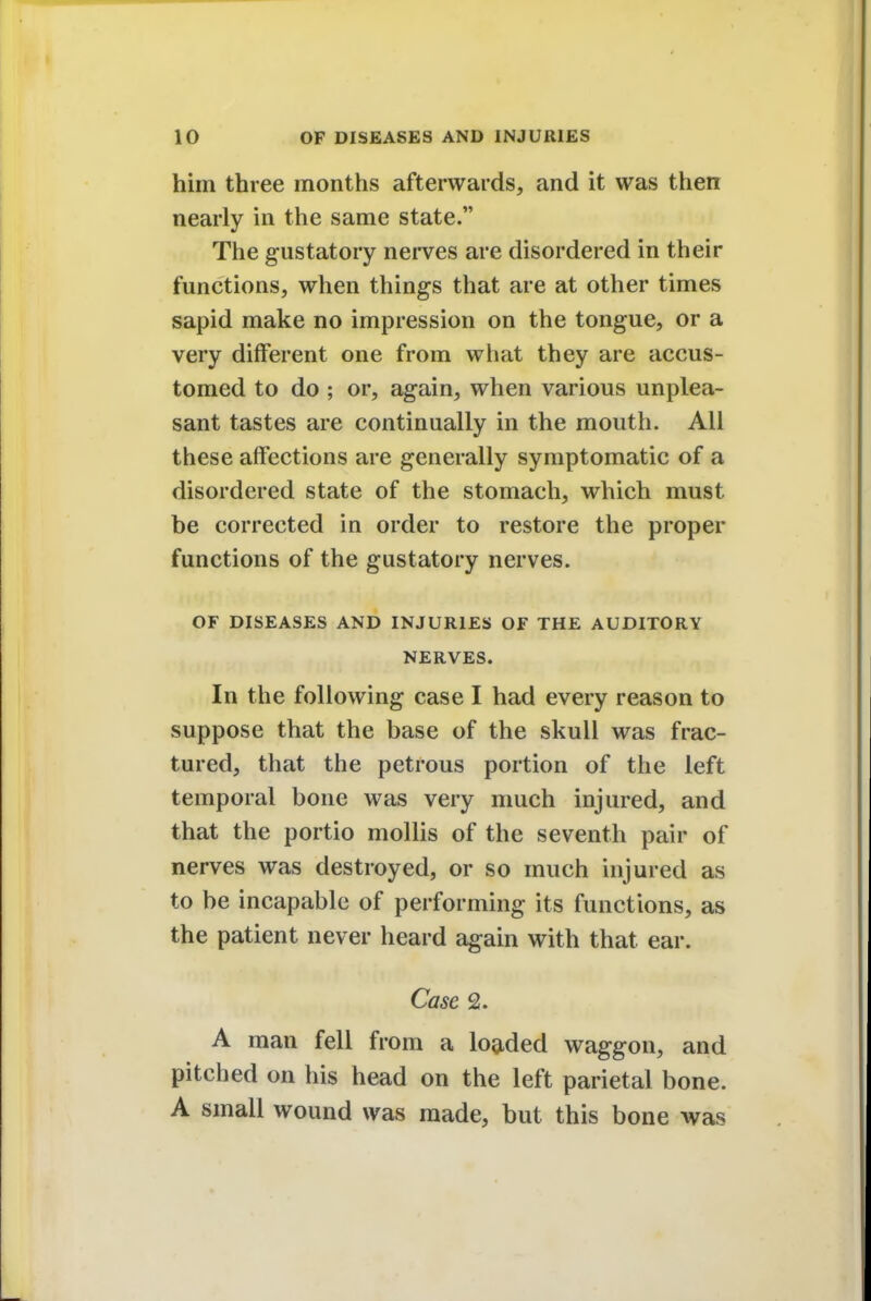 him three months afterwards, and it was then nearly in the same state. The gustatory nerves are disordered in their functions, when things that are at other times sapid make no impression on the tongue, or a very different one from what they are accus- tomed to do ; or, again, when various unplea- sant tastes are continually in the mouth. All these affections are generally symptomatic of a disordered state of the stomach, which must be corrected in order to restore the proper functions of the gustatory nerves. OF DISEASES AND INJURIES OF THE AUDITORY NERVES. In the following case I had every reason to suppose that the base of the skull was frac- tured, that the petrous portion of the left temporal bone was very much injured, and that the portio mollis of the seventh pair of nerves was destroyed, or so much injured as to be incapable of performing its functions, as the patient never heard again with that ear. Case 2. A man fell from a loaded waggon, and pitched on his head on the left parietal bone. A small wound was made, but this bone was