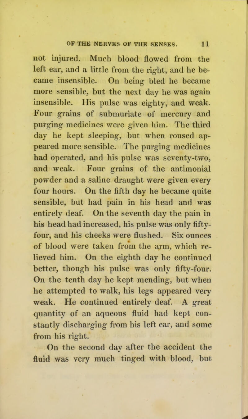 not injured. Much blood flowed from the left ear, and a little from the right, and he be- came insensible. On being bled he became more sensible, but the next day he was again insensible. His pulse was eighty, and weak. Four grains of submuriate of mercury and purging medicines were given him. The third day he kept sleeping, but when roused ap- peared more sensible. The purging medicines had operated, and his pulse was seventy-two, and weak. Four grains of the antimonial powder and a saline draught were given every four hours. On the fifth day he became quite sensible, but had pain in his head and was entirely deaf. On the seventh day the pain in his head had increased, his pulse was only fifty- four, and his cheeks were flushed. Six ounces of blood were taken from the arm, which re- lieved him. On the eighth day he continued better, though his pulse was only fifty-four. On the tenth day he kept mending, but when he attempted to walk, his legs appeared very weak. He continued entirely deaf. A great quantity of an aqueous fluid had kept con- stantly discharging from his left ear, and some from his right. On the second day after the accident the fluid was very much tinged with blood, but