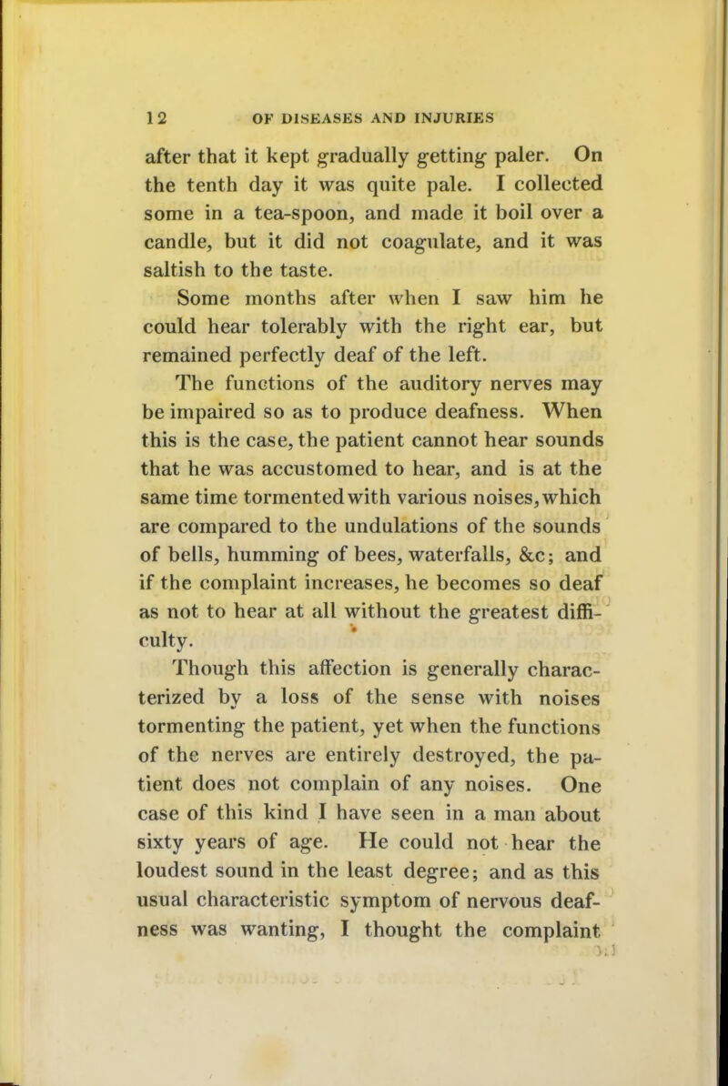 after that it kept gradually getting- paler. On the tenth day it was quite pale. I collected some in a tea-spoon, and made it boil over a candle, but it did not coagulate, and it was saltish to the taste. Some months after when I saw him he could hear tolerably with the right ear, but remained perfectly deaf of the left. The functions of the auditory nerves may be impaired so as to produce deafness. When this is the case, the patient cannot hear sounds that he was accustomed to hear, and is at the same time tormented with various noises, which are compared to the undulations of the sounds of bells, humming of bees, waterfalls, &c; and if the complaint increases, he becomes so deaf as not to hear at all without the greatest diffi- culty. Though this affection is generally charac- terized by a loss of the sense with noises tormenting the patient, yet when the functions of the nerves are entirely destroyed, the pa- tient does not complain of any noises. One case of this kind I have seen in a man about sixty years of age. He could not hear the loudest sound in the least degree; and as this usual characteristic symptom of nervous deaf- ness was wanting, I thought the complaint H!