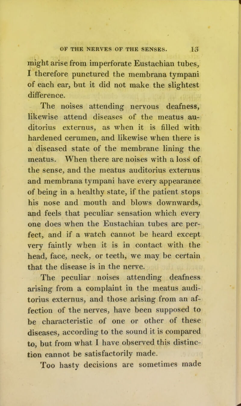 might arise from imperforate Eustachian tubes, I therefore punctured the membrana tympani of each ear, but it did not make the slightest difference. The noises attending nervous deafness, likewise attend diseases of the meatus au- ditorius externus, as when it is filled with hardened cerumen, and likewise when there is a diseased state of the membrane lining the meatus. When there are noises with a loss^ of the sense, and the meatus auditorius externus and membrana tympani have every appearance of being in a healthy state, if the patient stops his nose and mouth and blows downwards, and feels that peculiar sensation which every one does when the Eustachian tubes are per- fect, and if a watch cannot be heard except very faintly when it is in contact with the head, face, neck, or teeth, we may be certain that the disease is in the nerve. The peculiar noises attending deafness arising from a complaint in the meatus audi- torius externus, and those arising from an af- fection of the nerves, have been supposed to be characteristic of one or other of these diseases, according to the sound it is compared to, but from what I have observed this distinc- tion cannot be satisfactorily made. Too hasty decisions are sometimes made