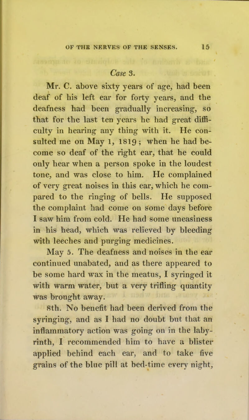 Case 3. Mr. C. above sixty years of age, had been deaf of his left ear for forty years, and the deafness had been gradually increasing, so that for the last ten years he had great diffi- culty in hearing any thing with it. He con- sulted me on May l, 1819; when he had be- come so deaf of the right ear, that he could only hear when a person spoke in the loudest tone, and was close to him. He complained of very great noises in this ear, which he com- pared to the ringing of bells. He supposed the complaint had come on some days before I saw him from cold. He had some uneasiness in his head, which was relieved by bleeding with leeches and purging medicines. May 5. The deafness and noises in the ear continued unabated, and as there appeared to be some hard wax in the meatus, I syringed it with warm water, but a very trifling quantity was brought away. 8th. No benefit had been derived from the syringing, and as I had no doubt but that an inflammatory action was going on in the laby- rinth, I recommended him to have a blister applied behind each ear, and to take five grains of the blue pill at bed-time every night,